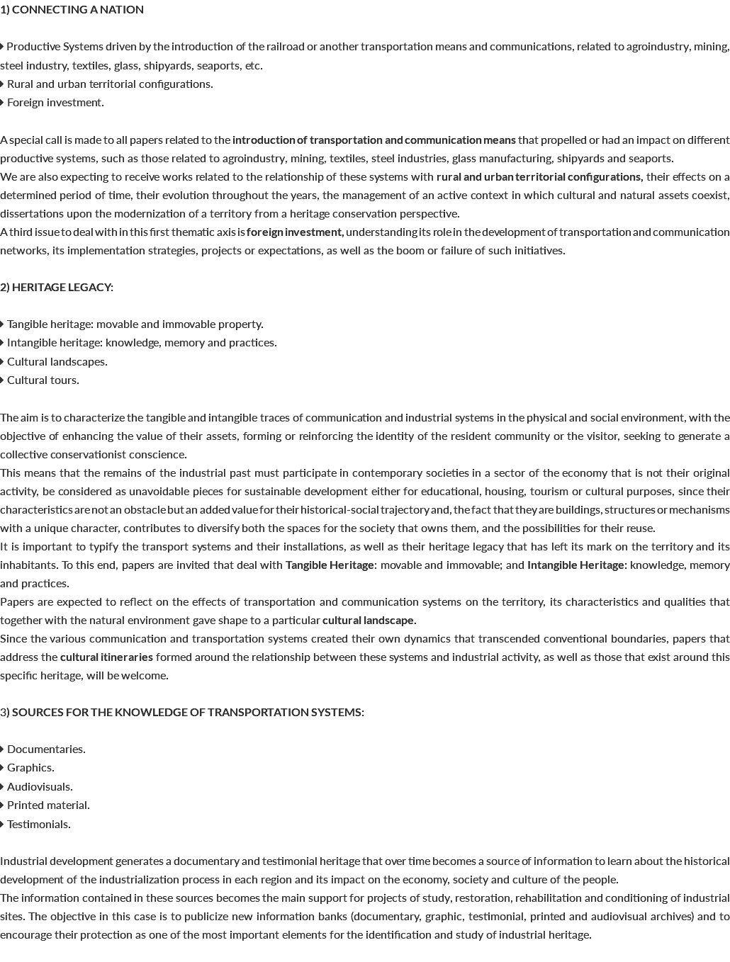 1) CONNECTING A NATION  Productive Systems driven by the introduction of the railroad or another transportation means and communications, related to agroindustry, mining, steel industry, textiles, glass, shipyards, seaports, etc.  Rural and urban territorial configurations.  Foreign investment. A special call is made to all papers related to the introduction of transportation and communication means that propelled or had an impact on different productive systems, such as those related to agroindustry, mining, textiles, steel industries, glass manufacturing, shipyards and seaports. We are also expecting to receive works related to the relationship of these systems with rural and urban territorial configurations, their effects on a determined period of time, their evolution throughout the years, the management of an active context in which cultural and natural assets coexist, dissertations upon the modernization of a territory from a heritage conservation perspective. A third issue to deal with in this first thematic axis is foreign investment, understanding its role in the development of transportation and communication networks, its implementation strategies, projects or expectations, as well as the boom or failure of such initiatives. 2) HERITAGE LEGACY:  Tangible heritage: movable and immovable property.  Intangible heritage: knowledge, memory and practices.  Cultural landscapes.  Cultural tours. The aim is to characterize the tangible and intangible traces of communication and industrial systems in the physical and social environment, with the objective of enhancing the value of their assets, forming or reinforcing the identity of the resident community or the visitor, seeking to generate a collective conservationist conscience. This means that the remains of the industrial past must participate in contemporary societies in a sector of the economy that is not their original activity, be considered as unavoidable pieces for sustainable development either for educational, housing, tourism or cultural purposes, since their characteristics are not an obstacle but an added value for their historical-social trajectory and, the fact that they are buildings, structures or mechanisms with a unique character, contributes to diversify both the spaces for the society that owns them, and the possibilities for their reuse. It is important to typify the transport systems and their installations, as well as their heritage legacy that has left its mark on the territory and its inhabitants. To this end, papers are invited that deal with Tangible Heritage: movable and immovable; and Intangible Heritage: knowledge, memory and practices. Papers are expected to reflect on the effects of transportation and communication systems on the territory, its characteristics and qualities that together with the natural environment gave shape to a particular cultural landscape. Since the various communication and transportation systems created their own dynamics that transcended conventional boundaries, papers that address the cultural itineraries formed around the relationship between these systems and industrial activity, as well as those that exist around this specific heritage, will be welcome. 3) SOURCES FOR THE KNOWLEDGE OF TRANSPORTATION SYSTEMS:  Documentaries.  Graphics.  Audiovisuals.  Printed material.  Testimonials. Industrial development generates a documentary and testimonial heritage that over time becomes a source of information to learn about the historical development of the industrialization process in each region and its impact on the economy, society and culture of the people. The information contained in these sources becomes the main support for projects of study, restoration, rehabilitation and conditioning of industrial sites. The objective in this case is to publicize new information banks (documentary, graphic, testimonial, printed and audiovisual archives) and to encourage their protection as one of the most important elements for the identification and study of industrial heritage. 