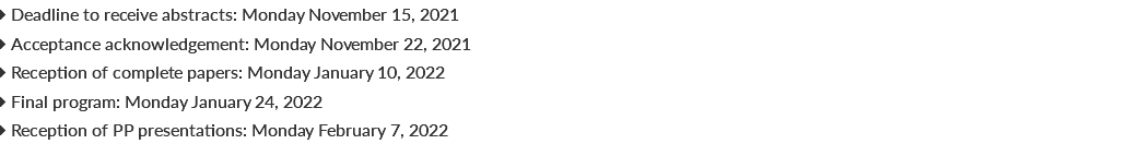  Deadline to receive abstracts: Monday November 15, 2021  Acceptance acknowledgement: Monday November 22, 2021  Reception of complete papers: Monday January 10, 2022  Final program: Monday January 24, 2022  Reception of PP presentations: Monday February 7, 2022