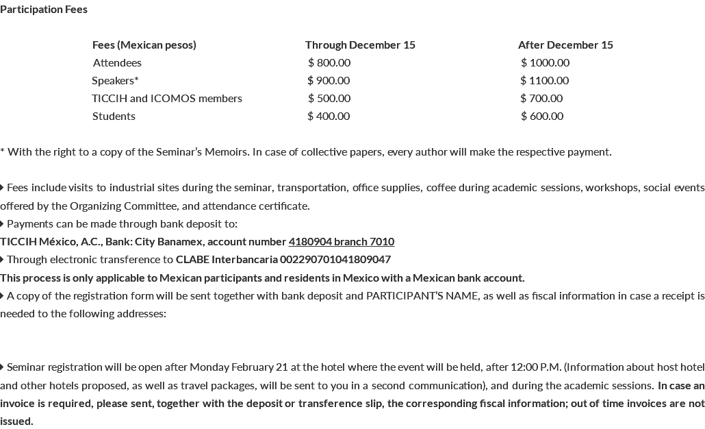 Participation Fees Fees (Mexican pesos) Through December 15 After December 15 bbbbbbbbbbbbb Attendees bb $ 800.00 b $ 1000.00 bbbbbbbbbb Speakers* b b $ 900.00 b $ 1100.00 bbbbbbbbb TICCIH and ICOMOS members bbbbbb $ 500.00 $ 700.00 bbbbbb bbb Students b b $ 400.00 b$ 600.00 * With the right to a copy of the Seminar’s Memoirs. In case of collective papers, every author will make the respective payment.  Fees include visits to industrial sites during the seminar, transportation, office supplies, coffee during academic sessions, workshops, social events offered by the Organizing Committee, and attendance certificate.  Payments can be made through bank deposit to: TICCIH México, A.C., Bank: City Banamex, account number 4180904 branch 7010  Through electronic transference to CLABE Interbancaria 002290701041809047 This process is only applicable to Mexican participants and residents in Mexico with a Mexican bank account.  A copy of the registration form will be sent together with bank deposit and PARTICIPANT’S NAME, as well as fiscal information in case a receipt is needed to the following addresses:  Seminar registration will be open after Monday February 21 at the hotel where the event will be held, after 12:00 P.M. (Information about host hotel and other hotels proposed, as well as travel packages, will be sent to you in a second communication), and during the academic sessions. In case an invoice is required, please sent, together with the deposit or transference slip, the corresponding fiscal information; out of time invoices are not issued.