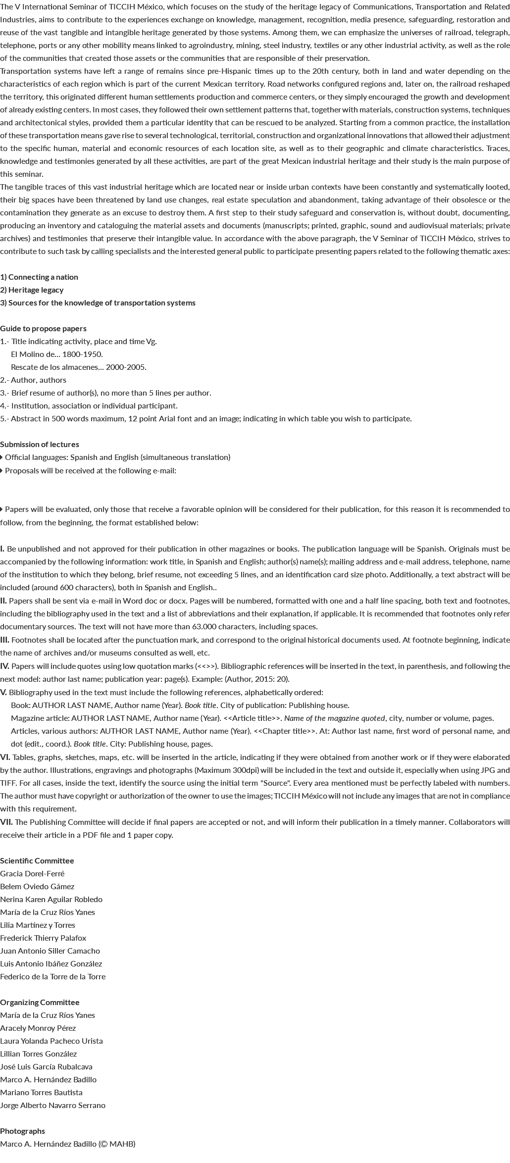 The V International Seminar of TICCIH México, which focuses on the study of the heritage legacy of Communications, Transportation and Related Industries, aims to contribute to the experiences exchange on knowledge, management, recognition, media presence, safeguarding, restoration and reuse of the vast tangible and intangible heritage generated by those systems. Among them, we can emphasize the universes of railroad, telegraph, telephone, ports or any other mobility means linked to agroindustry, mining, steel industry, textiles or any other industrial activity, as well as the role of the communities that created those assets or the communities that are responsible of their preservation. Transportation systems have left a range of remains since pre-Hispanic times up to the 20th century, both in land and water depending on the characteristics of each region which is part of the current Mexican territory. Road networks configured regions and, later on, the railroad reshaped the territory, this originated different human settlements production and commerce centers, or they simply encouraged the growth and development of already existing centers. In most cases, they followed their own settlement patterns that, together with materials, construction systems, techniques and architectonical styles, provided them a particular identity that can be rescued to be analyzed. Starting from a common practice, the installation of these transportation means gave rise to several technological, territorial, construction and organizational innovations that allowed their adjustment to the specific human, material and economic resources of each location site, as well as to their geographic and climate characteristics. Traces, knowledge and testimonies generated by all these activities, are part of the great Mexican industrial heritage and their study is the main purpose of this seminar. The tangible traces of this vast industrial heritage which are located near or inside urban contexts have been constantly and systematically looted, their big spaces have been threatened by land use changes, real estate speculation and abandonment, taking advantage of their obsolesce or the contamination they generate as an excuse to destroy them. A first step to their study safeguard and conservation is, without doubt, documenting, producing an inventory and cataloguing the material assets and documents (manuscripts; printed, graphic, sound and audiovisual materials; private archives) and testimonies that preserve their intangible value. In accordance with the above paragraph, the V Seminar of TICCIH México, strives to contribute to such task by calling specialists and the interested general public to participate presenting papers related to the following thematic axes: 1) Connecting a nation 2) Heritage legacy 3) Sources for the knowledge of transportation systems Guide to propose papers 1.- Title indicating activity, place and time Vg. El Molino de... 1800-1950. Rescate de los almacenes... 2000-2005. 2.- Author, authors 3.- Brief resume of author(s), no more than 5 lines per author. 4.- Institution, association or individual participant. 5.- Abstract in 500 words maximum, 12 point Arial font and an image; indicating in which table you wish to participate. Submission of lectures  Official languages: Spanish and English (simultaneous translation)  Proposals will be received at the following e-mail:  Papers will be evaluated, only those that receive a favorable opinion will be considered for their publication, for this reason it is recommended to follow, from the beginning, the format established below: I. Be unpublished and not approved for their publication in other magazines or books. The publication language will be Spanish. Originals must be accompanied by the following information: work title, in Spanish and English; author(s) name(s); mailing address and e-mail address, telephone, name of the institution to which they belong, brief resume, not exceeding 5 lines, and an identification card size photo. Additionally, a text abstract will be included (around 600 characters), both in Spanish and English.. II. Papers shall be sent via e-mail in Word doc or docx. Pages will be numbered, formatted with one and a half line spacing, both text and footnotes, including the bibliography used in the text and a list of abbreviations and their explanation, if applicable. It is recommended that footnotes only refer documentary sources. The text will not have more than 63.000 characters, including spaces. III. Footnotes shall be located after the punctuation mark, and correspond to the original historical documents used. At footnote beginning, indicate the name of archives and/or museums consulted as well, etc. IV. Papers will include quotes using low quotation marks (<<>>). Bibliographic references will be inserted in the text, in parenthesis, and following the next model: author last name; publication year: page(s). Example: (Author, 2015: 20). V. Bibliography used in the text must include the following references, alphabetically ordered: Book: AUTHOR LAST NAME, Author name (Year). Book title. City of publication: Publishing house. Magazine article: AUTHOR LAST NAME, Author name (Year). <<Article title>>. Name of the magazine quoted, city, number or volume, pages. Articles, various authors: AUTHOR LAST NAME, Author name (Year). <<Chapter title>>. At: Author last name, first word of personal name, and dot (edit., coord.). Book title. City: Publishing house, pages. VI. Tables, graphs, sketches, maps, etc. will be inserted in the article, indicating if they were obtained from another work or if they were elaborated by the author. Illustrations, engravings and photographs (Maximum 300dpi) will be included in the text and outside it, especially when using JPG and TIFF. For all cases, inside the text, identify the source using the initial term "Source". Every area mentioned must be perfectly labeled with numbers. The author must have copyright or authorization of the owner to use the images; TICCIH México will not include any images that are not in compliance with this requirement. VII. The Publishing Committee will decide if final papers are accepted or not, and will inform their publication in a timely manner. Collaborators will receive their article in a PDF file and 1 paper copy. Scientific Committee Gracia Dorel-Ferré Belem Oviedo Gámez Nerina Karen Aguilar Robledo María de la Cruz Ríos Yanes Lilia Martínez y Torres Frederick Thierry Palafox Juan Antonio Siller Camacho Luis Antonio Ibáñez González Federico de la Torre de la Torre Organizing Committee María de la Cruz Ríos Yanes Aracely Monroy Pérez Laura Yolanda Pacheco Urista Lillian Torres González José Luis García Rubalcava Marco A. Hernández Badillo Mariano Torres Bautista Jorge Alberto Navarro Serrano Photographs Marco A. Hernández Badillo ( MAHB) 