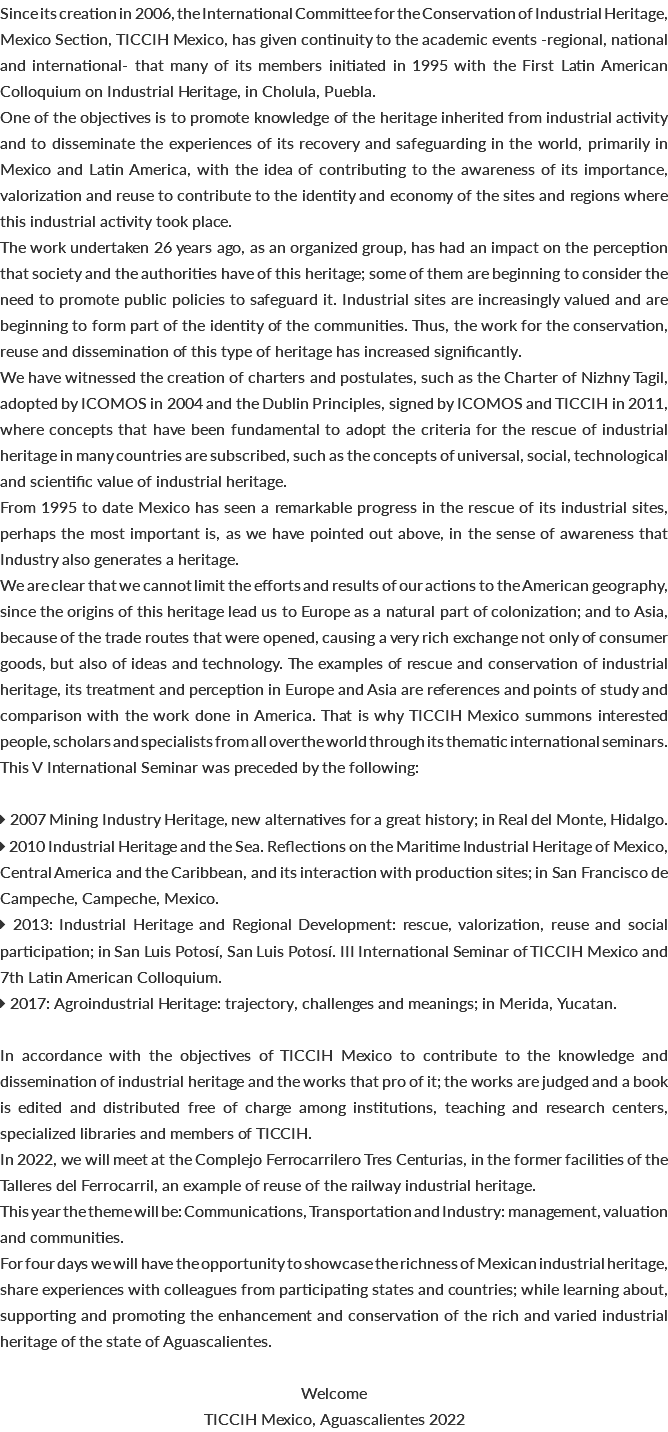 Since its creation in 2006, the International Committee for the Conservation of Industrial Heritage, Mexico Section, TICCIH Mexico, has given continuity to the academic events -regional, national and international- that many of its members initiated in 1995 with the First Latin American Colloquium on Industrial Heritage, in Cholula, Puebla. One of the objectives is to promote knowledge of the heritage inherited from industrial activity and to disseminate the experiences of its recovery and safeguarding in the world, primarily in Mexico and Latin America, with the idea of contributing to the awareness of its importance, valorization and reuse to contribute to the identity and economy of the sites and regions where this industrial activity took place. The work undertaken 26 years ago, as an organized group, has had an impact on the perception that society and the authorities have of this heritage; some of them are beginning to consider the need to promote public policies to safeguard it. Industrial sites are increasingly valued and are beginning to form part of the identity of the communities. Thus, the work for the conservation, reuse and dissemination of this type of heritage has increased significantly. We have witnessed the creation of charters and postulates, such as the Charter of Nizhny Tagil, adopted by ICOMOS in 2004 and the Dublin Principles, signed by ICOMOS and TICCIH in 2011, where concepts that have been fundamental to adopt the criteria for the rescue of industrial heritage in many countries are subscribed, such as the concepts of universal, social, technological and scientific value of industrial heritage. From 1995 to date Mexico has seen a remarkable progress in the rescue of its industrial sites, perhaps the most important is, as we have pointed out above, in the sense of awareness that Industry also generates a heritage. We are clear that we cannot limit the efforts and results of our actions to the American geography, since the origins of this heritage lead us to Europe as a natural part of colonization; and to Asia, because of the trade routes that were opened, causing a very rich exchange not only of consumer goods, but also of ideas and technology. The examples of rescue and conservation of industrial heritage, its treatment and perception in Europe and Asia are references and points of study and comparison with the work done in America. That is why TICCIH Mexico summons interested people, scholars and specialists from all over the world through its thematic international seminars. This V International Seminar was preceded by the following:  2007 Mining Industry Heritage, new alternatives for a great history; in Real del Monte, Hidalgo.  2010 Industrial Heritage and the Sea. Reflections on the Maritime Industrial Heritage of Mexico, Central America and the Caribbean, and its interaction with production sites; in San Francisco de Campeche, Campeche, Mexico.  2013: Industrial Heritage and Regional Development: rescue, valorization, reuse and social participation; in San Luis Potosí, San Luis Potosí. III International Seminar of TICCIH Mexico and 7th Latin American Colloquium.  2017: Agroindustrial Heritage: trajectory, challenges and meanings; in Merida, Yucatan. In accordance with the objectives of TICCIH Mexico to contribute to the knowledge and dissemination of industrial heritage and the works that pro of it; the works are judged and a book is edited and distributed free of charge among institutions, teaching and research centers, specialized libraries and members of TICCIH. In 2022, we will meet at the Complejo Ferrocarrilero Tres Centurias, in the former facilities of the Talleres del Ferrocarril, an example of reuse of the railway industrial heritage. This year the theme will be: Communications, Transportation and Industry: management, valuation and communities. For four days we will have the opportunity to showcase the richness of Mexican industrial heritage, share experiences with colleagues from participating states and countries; while learning about, supporting and promoting the enhancement and conservation of the rich and varied industrial heritage of the state of Aguascalientes. Welcome TICCIH Mexico, Aguascalientes 2022