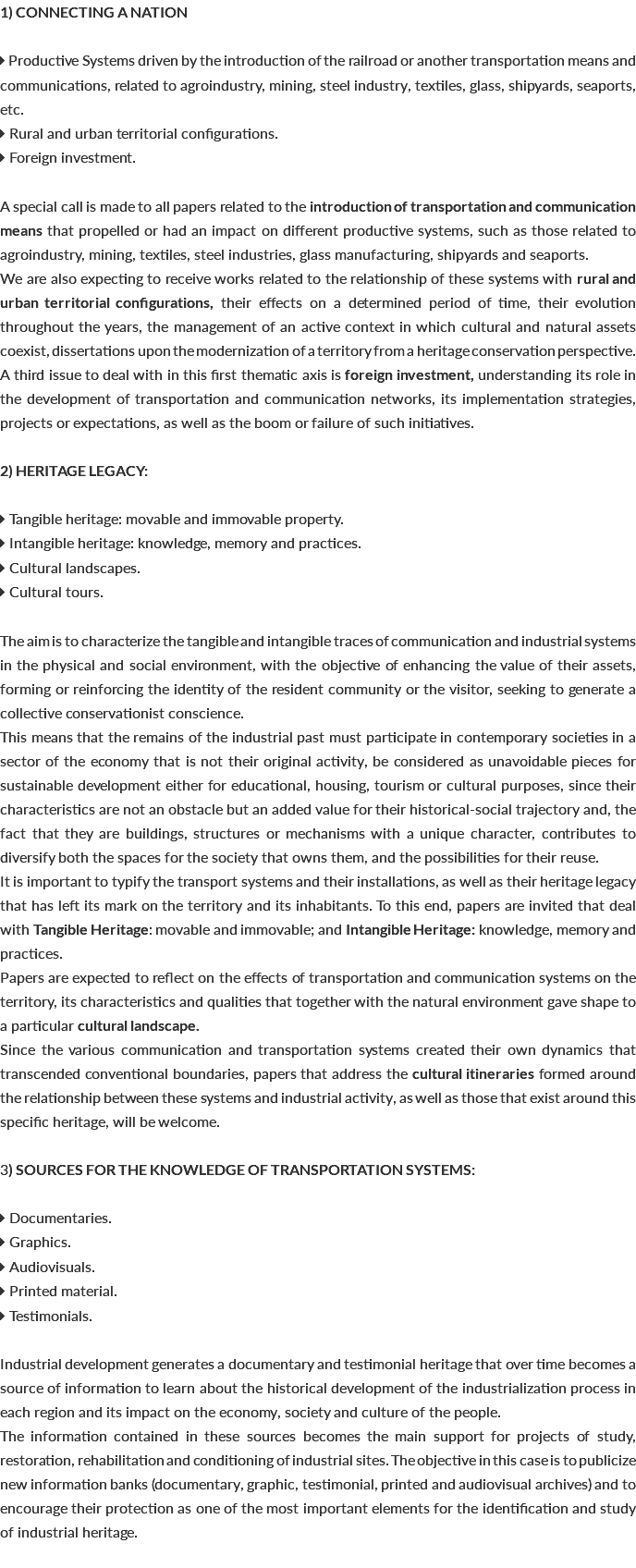 1) CONNECTING A NATION  Productive Systems driven by the introduction of the railroad or another transportation means and communications, related to agroindustry, mining, steel industry, textiles, glass, shipyards, seaports, etc.  Rural and urban territorial configurations.  Foreign investment. A special call is made to all papers related to the introduction of transportation and communication means that propelled or had an impact on different productive systems, such as those related to agroindustry, mining, textiles, steel industries, glass manufacturing, shipyards and seaports. We are also expecting to receive works related to the relationship of these systems with rural and urban territorial configurations, their effects on a determined period of time, their evolution throughout the years, the management of an active context in which cultural and natural assets coexist, dissertations upon the modernization of a territory from a heritage conservation perspective. A third issue to deal with in this first thematic axis is foreign investment, understanding its role in the development of transportation and communication networks, its implementation strategies, projects or expectations, as well as the boom or failure of such initiatives. 2) HERITAGE LEGACY:  Tangible heritage: movable and immovable property.  Intangible heritage: knowledge, memory and practices.  Cultural landscapes.  Cultural tours. The aim is to characterize the tangible and intangible traces of communication and industrial systems in the physical and social environment, with the objective of enhancing the value of their assets, forming or reinforcing the identity of the resident community or the visitor, seeking to generate a collective conservationist conscience. This means that the remains of the industrial past must participate in contemporary societies in a sector of the economy that is not their original activity, be considered as unavoidable pieces for sustainable development either for educational, housing, tourism or cultural purposes, since their characteristics are not an obstacle but an added value for their historical-social trajectory and, the fact that they are buildings, structures or mechanisms with a unique character, contributes to diversify both the spaces for the society that owns them, and the possibilities for their reuse. It is important to typify the transport systems and their installations, as well as their heritage legacy that has left its mark on the territory and its inhabitants. To this end, papers are invited that deal with Tangible Heritage: movable and immovable; and Intangible Heritage: knowledge, memory and practices. Papers are expected to reflect on the effects of transportation and communication systems on the territory, its characteristics and qualities that together with the natural environment gave shape to a particular cultural landscape. Since the various communication and transportation systems created their own dynamics that transcended conventional boundaries, papers that address the cultural itineraries formed around the relationship between these systems and industrial activity, as well as those that exist around this specific heritage, will be welcome. 3) SOURCES FOR THE KNOWLEDGE OF TRANSPORTATION SYSTEMS:  Documentaries.  Graphics.  Audiovisuals.  Printed material.  Testimonials. Industrial development generates a documentary and testimonial heritage that over time becomes a source of information to learn about the historical development of the industrialization process in each region and its impact on the economy, society and culture of the people. The information contained in these sources becomes the main support for projects of study, restoration, rehabilitation and conditioning of industrial sites. The objective in this case is to publicize new information banks (documentary, graphic, testimonial, printed and audiovisual archives) and to encourage their protection as one of the most important elements for the identification and study of industrial heritage. 