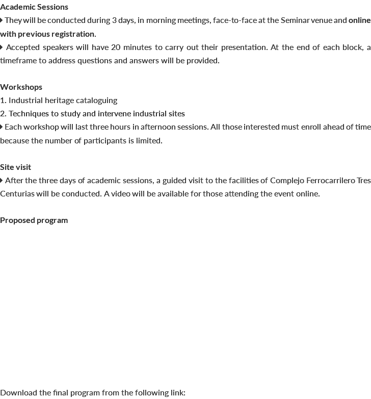 Academic Sessions  They will be conducted during 3 days, in morning meetings, face-to-face at the Seminar venue and online with previous registration.  Accepted speakers will have 20 minutes to carry out their presentation. At the end of each block, a timeframe to address questions and answers will be provided. Workshops 1. Industrial heritage cataloguing 2. Techniques to study and intervene industrial sites  Each workshop will last three hours in afternoon sessions. All those interested must enroll ahead of time because the number of participants is limited. Site visit  After the three days of academic sessions, a guided visit to the facilities of Complejo Ferrocarrilero Tres Centurias will be conducted. A video will be available for those attending the event online. Proposed program Download the final program from the following link: