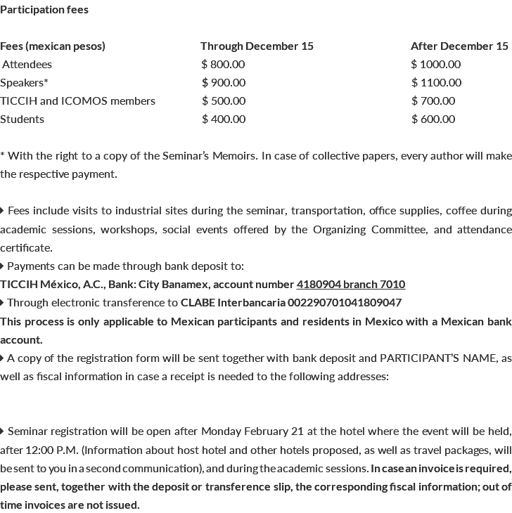 Participation fees Fees (mexican pesos) Through December 15 After December 15 Attendees $ 800.00 $ 1000.00 Speakers* b $ 900.00 $ 1100.00 TICCIH and ICOMOS members b $ 500.00 $ 700.00 Students $ 400.00 $ 600.00 * With the right to a copy of the Seminar’s Memoirs. In case of collective papers, every author will make the respective payment.  Fees include visits to industrial sites during the seminar, transportation, office supplies, coffee during academic sessions, workshops, social events offered by the Organizing Committee, and attendance certificate.  Payments can be made through bank deposit to: TICCIH México, A.C., Bank: City Banamex, account number 4180904 branch 7010  Through electronic transference to CLABE Interbancaria 002290701041809047 This process is only applicable to Mexican participants and residents in Mexico with a Mexican bank account.  A copy of the registration form will be sent together with bank deposit and PARTICIPANT’S NAME, as well as fiscal information in case a receipt is needed to the following addresses:  Seminar registration will be open after Monday February 21 at the hotel where the event will be held, after 12:00 P.M. (Information about host hotel and other hotels proposed, as well as travel packages, will be sent to you in a second communication), and during the academic sessions. In case an invoice is required, please sent, together with the deposit or transference slip, the corresponding fiscal information; out of time invoices are not issued.