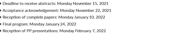  Deadline to receive abstracts: Monday November 15, 2021  Acceptance acknowledgement: Monday November 22, 2021  Reception of complete papers: Monday January 10, 2022  Final program: Monday January 24, 2022  Reception of PP presentations: Monday February 7, 2022