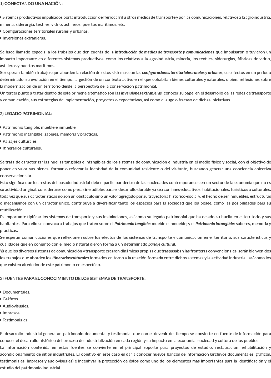 1) CONECTANDO UNA NACIÓN:  Sistemas productivos impulsados por la introducción del ferrocarril u otros medios de transporte y por las comunicaciones, relativos a la agroindustria, minería, siderurgia, textiles, vidrio, astilleros, puertos marítimos, etc.  Configuraciones territoriales rurales y urbanas.  Inversiones extranjeras. Se hace llamado especial a los trabajos que den cuenta de la introducción de medios de transporte y comunicaciones que impulsaron o tuvieron un impacto importante en diferentes sistemas productivos, como los relativos a la agroindustria, minería, los textiles, siderurgias, fábricas de vidrio, astilleros y puertos marítimos. Se esperan también trabajos que aborden la relación de estos sistemas con las configuraciones territoriales rurales y urbanas, sus efectos en un periodo determinado, su evolución en el tiempo, la gestión de un contexto activo en el que cohabitan bienes culturales y naturales, o bien, reflexiones sobre la modernización de un territorio desde la perspectiva de la conservación patrimonial. Un tercer punto a tratar dentro de este primer eje temático son las inversiones extranjeras, conocer su papel en el desarrollo de las redes de transporte y comunicación, sus estrategias de implementación, proyectos o expectativas, así como el auge o fracaso de dichas iniciativas. 2) LEGADO PATRIMONIAL:  Patrimonio tangible: mueble e inmueble.  Patrimonio intangible: saberes, memoria y prácticas.  Paisajes culturales.  Itinerarios culturales. Se trata de caracterizar las huellas tangibles e intangibles de los sistemas de comunicación e industria en el medio físico y social, con el objetivo de poner en valor sus bienes, formar o reforzar la identidad de la comunidad residente o del visitante, buscando generar una conciencia colectiva conservacionista. Esto significa que los restos del pasado industrial deben participar dentro de las sociedades contemporáneas en un sector de la economía que no es su actividad original, considerarse como piezas ineludibles para el desarrollo durable ya sea con fines educativos, habitacionales, turísticos o culturales, toda vez que sus características no son un obstáculo sino un valor agregado por su trayectoria histórico-social y, el hecho de ser inmuebles, estructuras o mecanismos con un carácter único, contribuye a diversificar tanto los espacios para la sociedad que los posee, como las posibilidades para su reutilización. Es importante tipificar los sistemas de transporte y sus instalaciones, así como su legado patrimonial que ha dejado su huella en el territorio y sus habitantes. Para ello se convoca a trabajos que traten sobre el Patrimonio tangible: mueble e inmueble; y el Patrimonio intangible: saberes, memoria y prácticas. Se esperan comunicaciones que reflexionen sobre los efectos de los sistemas de transporte y comunicación en el territorio, sus características y cualidades que en conjunto con el medio natural dieron forma a un determinado paisaje cultural. Ya que los diversos sistemas de comunicación y transporte crearon dinámicas propias que traspasaban las fronteras convencionales, serán bienvenidos los trabajos que aborden los itinerarios culturales formados en torno a la relación formada entre dichos sistemas y la actividad industrial, así como los que existen alrededor de este patrimonio en específico. 3) FUENTES PARA EL CONOCIMIENTO DE LOS SISTEMAS DE TRANSPORTE:  Documentales.  Gráficos.  Audiovisuales.  Impresos.  Testimoniales. El desarrollo industrial genera un patrimonio documental y testimonial que con el devenir del tiempo se convierte en fuente de información para conocer el desarrollo histórico del proceso de industrialización en cada región y su impacto en la economía, sociedad y cultura de los pueblos. La información contenida en estas fuentes se convierte en el principal soporte para proyectos de estudio, restauración, rehabilitación y acondicionamiento de sitios industriales. El objetivo en este caso es dar a conocer nuevos bancos de información (archivos documentales, gráficos, testimoniales, impresos y audiovisuales) e incentivar la protección de éstos como uno de los elementos más importantes para la identificación y el estudio del patrimonio industrial. 