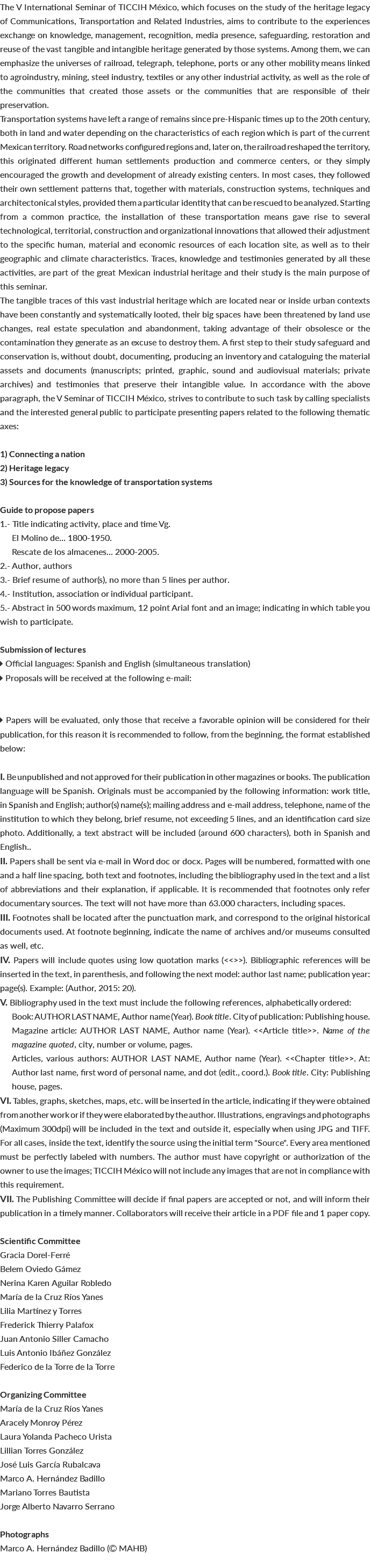The V International Seminar of TICCIH México, which focuses on the study of the heritage legacy of Communications, Transportation and Related Industries, aims to contribute to the experiences exchange on knowledge, management, recognition, media presence, safeguarding, restoration and reuse of the vast tangible and intangible heritage generated by those systems. Among them, we can emphasize the universes of railroad, telegraph, telephone, ports or any other mobility means linked to agroindustry, mining, steel industry, textiles or any other industrial activity, as well as the role of the communities that created those assets or the communities that are responsible of their preservation. Transportation systems have left a range of remains since pre-Hispanic times up to the 20th century, both in land and water depending on the characteristics of each region which is part of the current Mexican territory. Road networks configured regions and, later on, the railroad reshaped the territory, this originated different human settlements production and commerce centers, or they simply encouraged the growth and development of already existing centers. In most cases, they followed their own settlement patterns that, together with materials, construction systems, techniques and architectonical styles, provided them a particular identity that can be rescued to be analyzed. Starting from a common practice, the installation of these transportation means gave rise to several technological, territorial, construction and organizational innovations that allowed their adjustment to the specific human, material and economic resources of each location site, as well as to their geographic and climate characteristics. Traces, knowledge and testimonies generated by all these activities, are part of the great Mexican industrial heritage and their study is the main purpose of this seminar. The tangible traces of this vast industrial heritage which are located near or inside urban contexts have been constantly and systematically looted, their big spaces have been threatened by land use changes, real estate speculation and abandonment, taking advantage of their obsolesce or the contamination they generate as an excuse to destroy them. A first step to their study safeguard and conservation is, without doubt, documenting, producing an inventory and cataloguing the material assets and documents (manuscripts; printed, graphic, sound and audiovisual materials; private archives) and testimonies that preserve their intangible value. In accordance with the above paragraph, the V Seminar of TICCIH México, strives to contribute to such task by calling specialists and the interested general public to participate presenting papers related to the following thematic axes: 1) Connecting a nation 2) Heritage legacy 3) Sources for the knowledge of transportation systems Guide to propose papers 1.- Title indicating activity, place and time Vg. El Molino de... 1800-1950. Rescate de los almacenes... 2000-2005. 2.- Author, authors 3.- Brief resume of author(s), no more than 5 lines per author. 4.- Institution, association or individual participant. 5.- Abstract in 500 words maximum, 12 point Arial font and an image; indicating in which table you wish to participate. Submission of lectures  Official languages: Spanish and English (simultaneous translation)  Proposals will be received at the following e-mail:  Papers will be evaluated, only those that receive a favorable opinion will be considered for their publication, for this reason it is recommended to follow, from the beginning, the format established below: I. Be unpublished and not approved for their publication in other magazines or books. The publication language will be Spanish. Originals must be accompanied by the following information: work title, in Spanish and English; author(s) name(s); mailing address and e-mail address, telephone, name of the institution to which they belong, brief resume, not exceeding 5 lines, and an identification card size photo. Additionally, a text abstract will be included (around 600 characters), both in Spanish and English.. II. Papers shall be sent via e-mail in Word doc or docx. Pages will be numbered, formatted with one and a half line spacing, both text and footnotes, including the bibliography used in the text and a list of abbreviations and their explanation, if applicable. It is recommended that footnotes only refer documentary sources. The text will not have more than 63.000 characters, including spaces. III. Footnotes shall be located after the punctuation mark, and correspond to the original historical documents used. At footnote beginning, indicate the name of archives and/or museums consulted as well, etc. IV. Papers will include quotes using low quotation marks (<<>>). Bibliographic references will be inserted in the text, in parenthesis, and following the next model: author last name; publication year: page(s). Example: (Author, 2015: 20). V. Bibliography used in the text must include the following references, alphabetically ordered: Book: AUTHOR LAST NAME, Author name (Year). Book title. City of publication: Publishing house. Magazine article: AUTHOR LAST NAME, Author name (Year). <<Article title>>. Name of the magazine quoted, city, number or volume, pages. Articles, various authors: AUTHOR LAST NAME, Author name (Year). <<Chapter title>>. At: Author last name, first word of personal name, and dot (edit., coord.). Book title. City: Publishing house, pages. VI. Tables, graphs, sketches, maps, etc. will be inserted in the article, indicating if they were obtained from another work or if they were elaborated by the author. Illustrations, engravings and photographs (Maximum 300dpi) will be included in the text and outside it, especially when using JPG and TIFF. For all cases, inside the text, identify the source using the initial term "Source". Every area mentioned must be perfectly labeled with numbers. The author must have copyright or authorization of the owner to use the images; TICCIH México will not include any images that are not in compliance with this requirement. VII. The Publishing Committee will decide if final papers are accepted or not, and will inform their publication in a timely manner. Collaborators will receive their article in a PDF file and 1 paper copy. Scientific Committee Gracia Dorel-Ferré Belem Oviedo Gámez Nerina Karen Aguilar Robledo María de la Cruz Ríos Yanes Lilia Martínez y Torres Frederick Thierry Palafox Juan Antonio Siller Camacho Luis Antonio Ibáñez González Federico de la Torre de la Torre Organizing Committee María de la Cruz Ríos Yanes Aracely Monroy Pérez Laura Yolanda Pacheco Urista Lillian Torres González José Luis García Rubalcava Marco A. Hernández Badillo Mariano Torres Bautista Jorge Alberto Navarro Serrano Photographs Marco A. Hernández Badillo ( MAHB) 