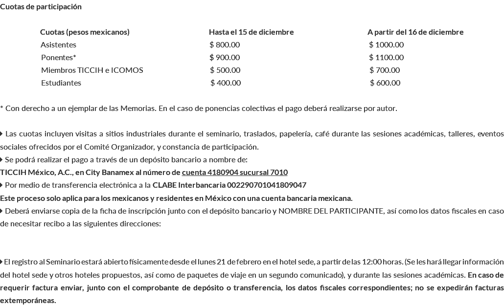 Cuotas de participación Cuotas (pesos mexicanos) Hasta el 15 de diciembre A partir del 16 de diciembre Asistentes $ 800.00 $ 1000.00 Ponentes* $ 900.00 $ 1100.00 Miembros TICCIH e ICOMOS $ 500.00 $ 700.00 bEstudiantes $ 400.00 $ 600.00 * Con derecho a un ejemplar de las Memorias. En el caso de ponencias colectivas el pago deberá realizarse por autor.  Las cuotas incluyen visitas a sitios industriales durante el seminario, traslados, papelería, café durante las sesiones académicas, talleres, eventos sociales ofrecidos por el Comité Organizador, y constancia de participación.  Se podrá realizar el pago a través de un depósito bancario a nombre de: TICCIH México, A.C., en City Banamex al número de cuenta 4180904 sucursal 7010  Por medio de transferencia electrónica a la CLABE Interbancaria 002290701041809047 Este proceso solo aplica para los mexicanos y residentes en México con una cuenta bancaria mexicana.  Deberá enviarse copia de la ficha de inscripción junto con el depósito bancario y NOMBRE DEL PARTICIPANTE, así como los datos fiscales en caso de necesitar recibo a las siguientes direcciones:  El registro al Seminario estará abierto físicamente desde el lunes 21 de febrero en el hotel sede, a partir de las 12:00 horas. (Se les hará llegar información del hotel sede y otros hoteles propuestos, así como de paquetes de viaje en un segundo comunicado), y durante las sesiones académicas. En caso de requerir factura enviar, junto con el comprobante de depósito o transferencia, los datos fiscales correspondientes; no se expedirán facturas extemporáneas.