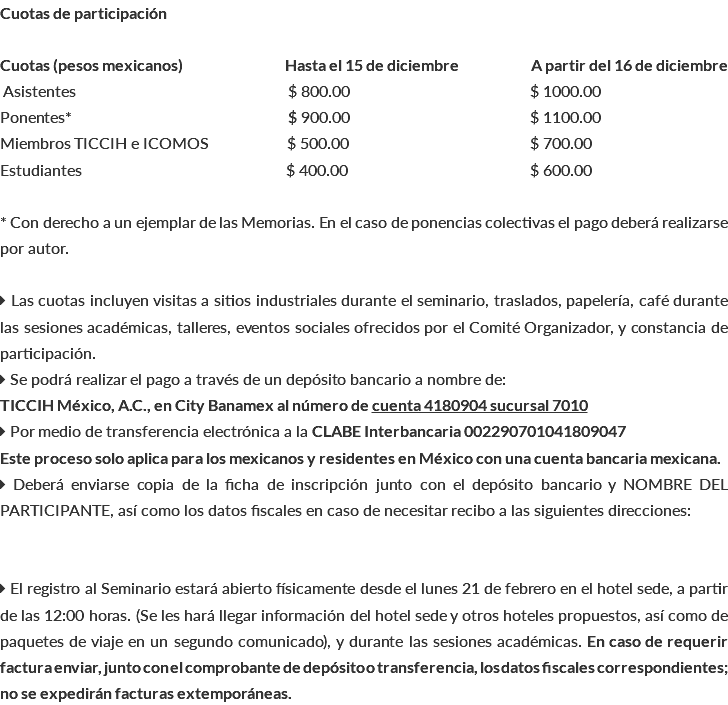 Cuotas de participación Cuotas (pesos mexicanos) Hasta el 15 de diciembre A partir del 16 de diciembre Asistentes $ 800.00 $ 1000.00 Ponentes* bb $ 900.00 $ 1100.00 Miembros TICCIH e ICOMOS b $ 500.00 b$ 700.00 Estudiantes $ 400.00 b$ 600.00 * Con derecho a un ejemplar de las Memorias. En el caso de ponencias colectivas el pago deberá realizarse por autor.  Las cuotas incluyen visitas a sitios industriales durante el seminario, traslados, papelería, café durante las sesiones académicas, talleres, eventos sociales ofrecidos por el Comité Organizador, y constancia de participación.  Se podrá realizar el pago a través de un depósito bancario a nombre de: TICCIH México, A.C., en City Banamex al número de cuenta 4180904 sucursal 7010  Por medio de transferencia electrónica a la CLABE Interbancaria 002290701041809047 Este proceso solo aplica para los mexicanos y residentes en México con una cuenta bancaria mexicana.  Deberá enviarse copia de la ficha de inscripción junto con el depósito bancario y NOMBRE DEL PARTICIPANTE, así como los datos fiscales en caso de necesitar recibo a las siguientes direcciones:  El registro al Seminario estará abierto físicamente desde el lunes 21 de febrero en el hotel sede, a partir de las 12:00 horas. (Se les hará llegar información del hotel sede y otros hoteles propuestos, así como de paquetes de viaje en un segundo comunicado), y durante las sesiones académicas. En caso de requerir factura enviar, junto con el comprobante de depósito o transferencia, los datos fiscales correspondientes; no se expedirán facturas extemporáneas.