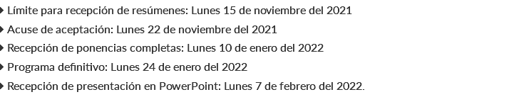  Límite para recepción de resúmenes: Lunes 15 de noviembre del 2021  Acuse de aceptación: Lunes 22 de noviembre del 2021  Recepción de ponencias completas: Lunes 10 de enero del 2022  Programa definitivo: Lunes 24 de enero del 2022  Recepción de presentación en PowerPoint: Lunes 7 de febrero del 2022.