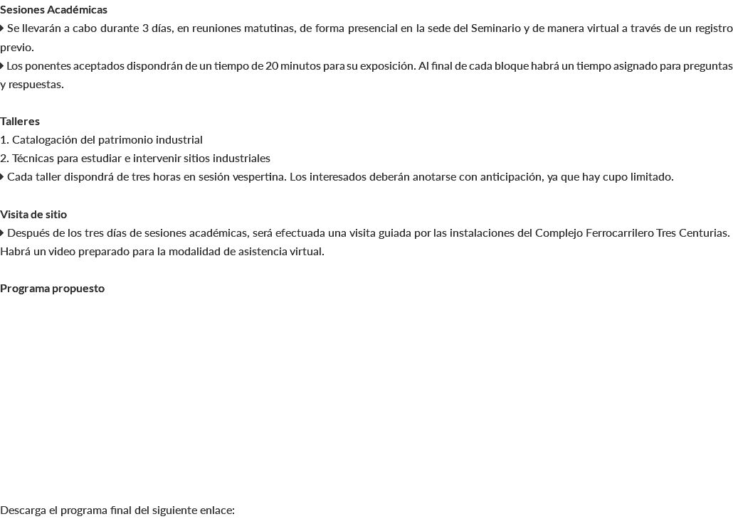 Sesiones Académicas  Se llevarán a cabo durante 3 días, en reuniones matutinas, de forma presencial en la sede del Seminario y de manera virtual a través de un registro previo.  Los ponentes aceptados dispondrán de un tiempo de 20 minutos para su exposición. Al final de cada bloque habrá un tiempo asignado para preguntas y respuestas. Talleres 1. Catalogación del patrimonio industrial 2. Técnicas para estudiar e intervenir sitios industriales  Cada taller dispondrá de tres horas en sesión vespertina. Los interesados deberán anotarse con anticipación, ya que hay cupo limitado. Visita de sitio  Después de los tres días de sesiones académicas, será efectuada una visita guiada por las instalaciones del Complejo Ferrocarrilero Tres Centurias. Habrá un video preparado para la modalidad de asistencia virtual. Programa propuesto Descarga el programa final del siguiente enlace: