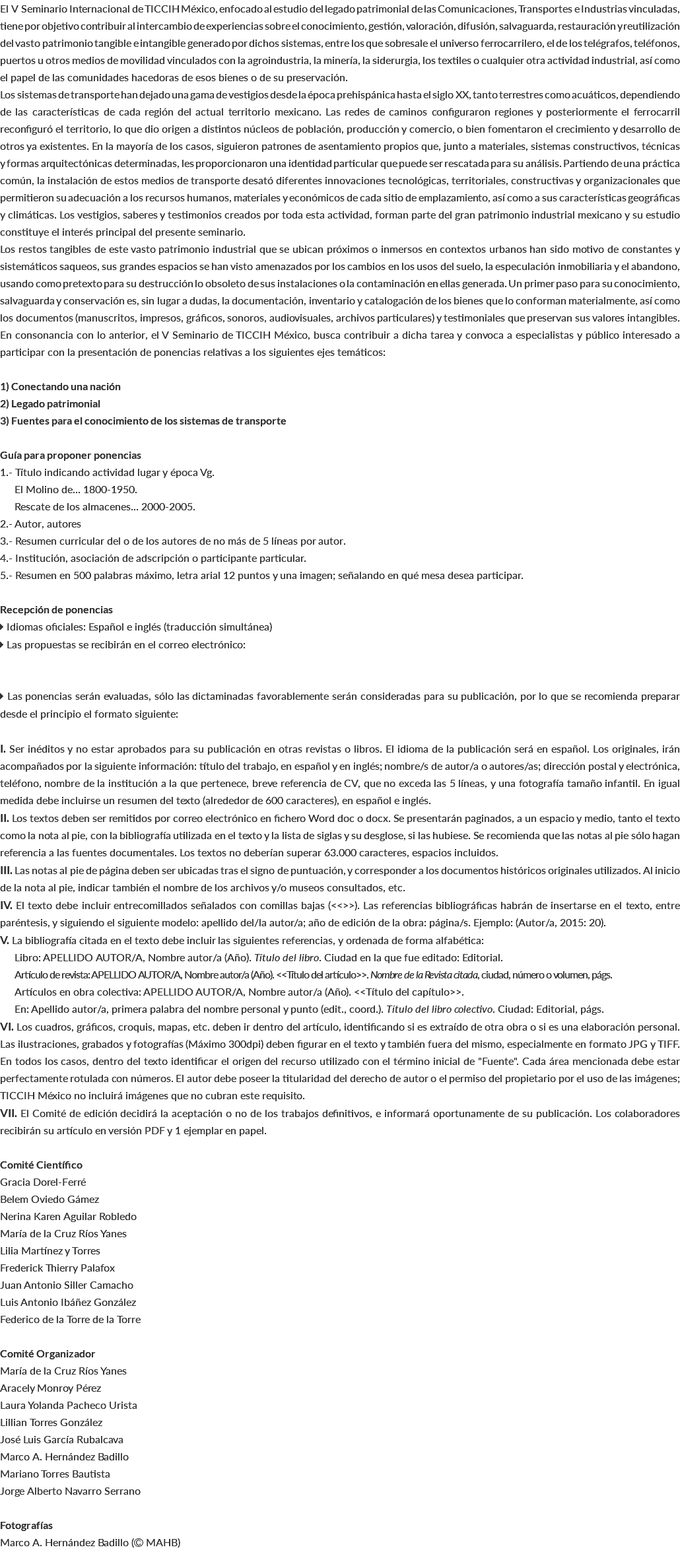 El V Seminario Internacional de TICCIH México, enfocado al estudio del legado patrimonial de las Comunicaciones, Transportes e Industrias vinculadas, tiene por objetivo contribuir al intercambio de experiencias sobre el conocimiento, gestión, valoración, difusión, salvaguarda, restauración y reutilización del vasto patrimonio tangible e intangible generado por dichos sistemas, entre los que sobresale el universo ferrocarrilero, el de los telégrafos, teléfonos, puertos u otros medios de movilidad vinculados con la agroindustria, la minería, la siderurgia, los textiles o cualquier otra actividad industrial, así como el papel de las comunidades hacedoras de esos bienes o de su preservación. Los sistemas de transporte han dejado una gama de vestigios desde la época prehispánica hasta el siglo XX, tanto terrestres como acuáticos, dependiendo de las características de cada región del actual territorio mexicano. Las redes de caminos configuraron regiones y posteriormente el ferrocarril reconfiguró el territorio, lo que dio origen a distintos núcleos de población, producción y comercio, o bien fomentaron el crecimiento y desarrollo de otros ya existentes. En la mayoría de los casos, siguieron patrones de asentamiento propios que, junto a materiales, sistemas constructivos, técnicas y formas arquitectónicas determinadas, les proporcionaron una identidad particular que puede ser rescatada para su análisis. Partiendo de una práctica común, la instalación de estos medios de transporte desató diferentes innovaciones tecnológicas, territoriales, constructivas y organizacionales que permitieron su adecuación a los recursos humanos, materiales y económicos de cada sitio de emplazamiento, así como a sus características geográficas y climáticas. Los vestigios, saberes y testimonios creados por toda esta actividad, forman parte del gran patrimonio industrial mexicano y su estudio constituye el interés principal del presente seminario. Los restos tangibles de este vasto patrimonio industrial que se ubican próximos o inmersos en contextos urbanos han sido motivo de constantes y sistemáticos saqueos, sus grandes espacios se han visto amenazados por los cambios en los usos del suelo, la especulación inmobiliaria y el abandono, usando como pretexto para su destrucción lo obsoleto de sus instalaciones o la contaminación en ellas generada. Un primer paso para su conocimiento, salvaguarda y conservación es, sin lugar a dudas, la documentación, inventario y catalogación de los bienes que lo conforman materialmente, así como los documentos (manuscritos, impresos, gráficos, sonoros, audiovisuales, archivos particulares) y testimoniales que preservan sus valores intangibles. En consonancia con lo anterior, el V Seminario de TICCIH México, busca contribuir a dicha tarea y convoca a especialistas y público interesado a participar con la presentación de ponencias relativas a los siguientes ejes temáticos: 1) Conectando una nación 2) Legado patrimonial 3) Fuentes para el conocimiento de los sistemas de transporte Guía para proponer ponencias 1.- Título indicando actividad lugar y época Vg. El Molino de... 1800-1950. Rescate de los almacenes... 2000-2005. 2.- Autor, autores 3.- Resumen curricular del o de los autores de no más de 5 líneas por autor. 4.- Institución, asociación de adscripción o participante particular. 5.- Resumen en 500 palabras máximo, letra arial 12 puntos y una imagen; señalando en qué mesa desea participar. Recepción de ponencias  Idiomas oficiales: Español e inglés (traducción simultánea)  Las propuestas se recibirán en el correo electrónico:  Las ponencias serán evaluadas, sólo las dictaminadas favorablemente serán consideradas para su publicación, por lo que se recomienda preparar desde el principio el formato siguiente: I. Ser inéditos y no estar aprobados para su publicación en otras revistas o libros. El idioma de la publicación será en español. Los originales, irán acompañados por la siguiente información: título del trabajo, en español y en inglés; nombre/s de autor/a o autores/as; dirección postal y electrónica, teléfono, nombre de la institución a la que pertenece, breve referencia de CV, que no exceda las 5 líneas, y una fotografía tamaño infantil. En igual medida debe incluirse un resumen del texto (alrededor de 600 caracteres), en español e inglés. II. Los textos deben ser remitidos por correo electrónico en fichero Word doc o docx. Se presentarán paginados, a un espacio y medio, tanto el texto como la nota al pie, con la bibliografía utilizada en el texto y la lista de siglas y su desglose, si las hubiese. Se recomienda que las notas al pie sólo hagan referencia a las fuentes documentales. Los textos no deberían superar 63.000 caracteres, espacios incluidos. III. Las notas al pie de página deben ser ubicadas tras el signo de puntuación, y corresponder a los documentos históricos originales utilizados. Al inicio de la nota al pie, indicar también el nombre de los archivos y/o museos consultados, etc. IV. El texto debe incluir entrecomillados señalados con comillas bajas (<<>>). Las referencias bibliográficas habrán de insertarse en el texto, entre paréntesis, y siguiendo el siguiente modelo: apellido del/la autor/a; año de edición de la obra: página/s. Ejemplo: (Autor/a, 2015: 20). V. La bibliografía citada en el texto debe incluir las siguientes referencias, y ordenada de forma alfabética: Libro: APELLIDO AUTOR/A, Nombre autor/a (Año). Título del libro. Ciudad en la que fue editado: Editorial. Artículo de revista: APELLIDO AUTOR/A, Nombre autor/a (Año). <<Título del artículo>>. Nombre de la Revista citada, ciudad, número o volumen, págs. Artículos en obra colectiva: APELLIDO AUTOR/A, Nombre autor/a (Año). <<Título del capítulo>>. En: Apellido autor/a, primera palabra del nombre personal y punto (edit., coord.). Título del libro colectivo. Ciudad: Editorial, págs. VI. Los cuadros, gráficos, croquis, mapas, etc. deben ir dentro del artículo, identificando si es extraído de otra obra o si es una elaboración personal. Las ilustraciones, grabados y fotografías (Máximo 300dpi) deben figurar en el texto y también fuera del mismo, especialmente en formato JPG y TIFF. En todos los casos, dentro del texto identificar el origen del recurso utilizado con el término inicial de "Fuente". Cada área mencionada debe estar perfectamente rotulada con números. El autor debe poseer la titularidad del derecho de autor o el permiso del propietario por el uso de las imágenes; TICCIH México no incluirá imágenes que no cubran este requisito. VII. El Comité de edición decidirá la aceptación o no de los trabajos definitivos, e informará oportunamente de su publicación. Los colaboradores recibirán su artículo en versión PDF y 1 ejemplar en papel. Comité Científico Gracia Dorel-Ferré Belem Oviedo Gámez Nerina Karen Aguilar Robledo María de la Cruz Ríos Yanes Lilia Martínez y Torres Frederick Thierry Palafox Juan Antonio Siller Camacho Luis Antonio Ibáñez González Federico de la Torre de la Torre Comité Organizador María de la Cruz Ríos Yanes Aracely Monroy Pérez Laura Yolanda Pacheco Urista Lillian Torres González José Luis García Rubalcava Marco A. Hernández Badillo Mariano Torres Bautista Jorge Alberto Navarro Serrano Fotografías Marco A. Hernández Badillo ( MAHB) 