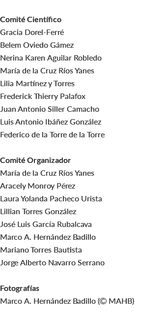  Comité Científico Gracia Dorel-Ferré Belem Oviedo Gámez Nerina Karen Aguilar Robledo María de la Cruz Ríos Yanes Lilia Martínez y Torres Frederick Thierry Palafox Juan Antonio Siller Camacho Luis Antonio Ibáñez González Federico de la Torre de la Torre Comité Organizador María de la Cruz Ríos Yanes Aracely Monroy Pérez Laura Yolanda Pacheco Urista Lillian Torres González José Luis García Rubalcava Marco A. Hernández Badillo Mariano Torres Bautista Jorge Alberto Navarro Serrano Fotografías Marco A. Hernández Badillo ( MAHB) 