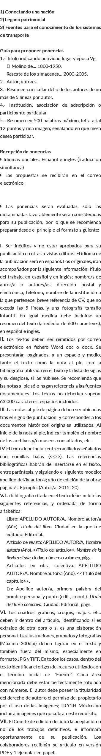  1) Conectando una nación 2) Legado patrimonial 3) Fuentes para el conocimiento de los sistemas de transporte Guía para proponer ponencias 1.- Título indicando actividad lugar y época Vg. El Molino de... 1800-1950. Rescate de los almacenes... 2000-2005. 2.- Autor, autores 3.- Resumen curricular del o de los autores de no más de 5 líneas por autor. 4.- Institución, asociación de adscripción o participante particular. 5.- Resumen en 500 palabras máximo, letra arial 12 puntos y una imagen; señalando en qué mesa desea participar. Recepción de ponencias  Idiomas oficiales: Español e inglés (traducción simultánea)  Las propuestas se recibirán en el correo electrónico:  Las ponencias serán evaluadas, sólo las dictaminadas favorablemente serán consideradas para su publicación, por lo que se recomienda preparar desde el principio el formato siguiente: I. Ser inéditos y no estar aprobados para su publicación en otras revistas o libros. El idioma de la publicación será en español. Los originales, irán acompañados por la siguiente información: título del trabajo, en español y en inglés; nombre/s de autor/a o autores/as; dirección postal y electrónica, teléfono, nombre de la institución a la que pertenece, breve referencia de CV, que no exceda las 5 líneas, y una fotografía tamaño infantil. En igual medida debe incluirse un resumen del texto (alrededor de 600 caracteres), en español e inglés. II. Los textos deben ser remitidos por correo electrónico en fichero Word doc o docx. Se presentarán paginados, a un espacio y medio, tanto el texto como la nota al pie, con la bibliografía utilizada en el texto y la lista de siglas y su desglose, si las hubiese. Se recomienda que las notas al pie sólo hagan referencia a las fuentes documentales. Los textos no deberían superar 63.000 caracteres, espacios incluidos. III. Las notas al pie de página deben ser ubicadas tras el signo de puntuación, y corresponder a los documentos históricos originales utilizados. Al inicio de la nota al pie, indicar también el nombre de los archivos y/o museos consultados, etc. IV. El texto debe incluir entrecomillados señalados con comillas bajas (<<>>). Las referencias bibliográficas habrán de insertarse en el texto, entre paréntesis, y siguiendo el siguiente modelo: apellido del/la autor/a; año de edición de la obra: página/s. Ejemplo: (Autor/a, 2015: 20). V. La bibliografía citada en el texto debe incluir las siguientes referencias, y ordenada de forma alfabética: Libro: APELLIDO AUTOR/A, Nombre autor/a (Año). Título del libro. Ciudad en la que fue editado: Editorial. Artículo de revista: APELLIDO AUTOR/A, Nombre autor/a (Año). <<Título del artículo>>. Nombre de la Revista citada, ciudad, número o volumen, págs. Artículos en obra colectiva: APELLIDO AUTOR/A, Nombre autor/a (Año). <<Título del capítulo>>. En: Apellido autor/a, primera palabra del nombre personal y punto (edit., coord.). Título del libro colectivo. Ciudad: Editorial, págs. VI. Los cuadros, gráficos, croquis, mapas, etc. deben ir dentro del artículo, identificando si es extraído de otra obra o si es una elaboración personal. Las ilustraciones, grabados y fotografías (Máximo 300dpi) deben figurar en el texto y también fuera del mismo, especialmente en formato JPG y TIFF. En todos los casos, dentro del texto identificar el origen del recurso utilizado con el término inicial de "Fuente". Cada área mencionada debe estar perfectamente rotulada con números. El autor debe poseer la titularidad del derecho de autor o el permiso del propietario por el uso de las imágenes; TICCIH México no incluirá imágenes que no cubran este requisito. VII. El Comité de edición decidirá la aceptación o no de los trabajos definitivos, e informará oportunamente de su publicación. Los colaboradores recibirán su artículo en versión PDF y 1 ejemplar en papel.