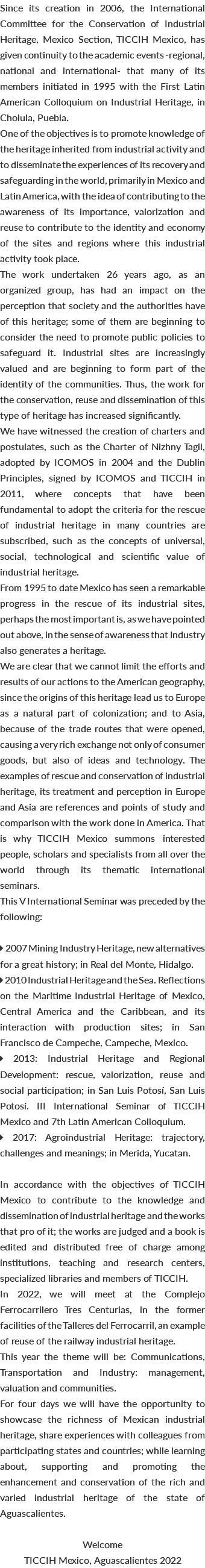 Since its creation in 2006, the International Committee for the Conservation of Industrial Heritage, Mexico Section, TICCIH Mexico, has given continuity to the academic events -regional, national and international- that many of its members initiated in 1995 with the First Latin American Colloquium on Industrial Heritage, in Cholula, Puebla. One of the objectives is to promote knowledge of the heritage inherited from industrial activity and to disseminate the experiences of its recovery and safeguarding in the world, primarily in Mexico and Latin America, with the idea of contributing to the awareness of its importance, valorization and reuse to contribute to the identity and economy of the sites and regions where this industrial activity took place. The work undertaken 26 years ago, as an organized group, has had an impact on the perception that society and the authorities have of this heritage; some of them are beginning to consider the need to promote public policies to safeguard it. Industrial sites are increasingly valued and are beginning to form part of the identity of the communities. Thus, the work for the conservation, reuse and dissemination of this type of heritage has increased significantly. We have witnessed the creation of charters and postulates, such as the Charter of Nizhny Tagil, adopted by ICOMOS in 2004 and the Dublin Principles, signed by ICOMOS and TICCIH in 2011, where concepts that have been fundamental to adopt the criteria for the rescue of industrial heritage in many countries are subscribed, such as the concepts of universal, social, technological and scientific value of industrial heritage. From 1995 to date Mexico has seen a remarkable progress in the rescue of its industrial sites, perhaps the most important is, as we have pointed out above, in the sense of awareness that Industry also generates a heritage. We are clear that we cannot limit the efforts and results of our actions to the American geography, since the origins of this heritage lead us to Europe as a natural part of colonization; and to Asia, because of the trade routes that were opened, causing a very rich exchange not only of consumer goods, but also of ideas and technology. The examples of rescue and conservation of industrial heritage, its treatment and perception in Europe and Asia are references and points of study and comparison with the work done in America. That is why TICCIH Mexico summons interested people, scholars and specialists from all over the world through its thematic international seminars. This V International Seminar was preceded by the following:  2007 Mining Industry Heritage, new alternatives for a great history; in Real del Monte, Hidalgo.  2010 Industrial Heritage and the Sea. Reflections on the Maritime Industrial Heritage of Mexico, Central America and the Caribbean, and its interaction with production sites; in San Francisco de Campeche, Campeche, Mexico.  2013: Industrial Heritage and Regional Development: rescue, valorization, reuse and social participation; in San Luis Potosí, San Luis Potosí. III International Seminar of TICCIH Mexico and 7th Latin American Colloquium.  2017: Agroindustrial Heritage: trajectory, challenges and meanings; in Merida, Yucatan. In accordance with the objectives of TICCIH Mexico to contribute to the knowledge and dissemination of industrial heritage and the works that pro of it; the works are judged and a book is edited and distributed free of charge among institutions, teaching and research centers, specialized libraries and members of TICCIH. In 2022, we will meet at the Complejo Ferrocarrilero Tres Centurias, in the former facilities of the Talleres del Ferrocarril, an example of reuse of the railway industrial heritage. This year the theme will be: Communications, Transportation and Industry: management, valuation and communities. For four days we will have the opportunity to showcase the richness of Mexican industrial heritage, share experiences with colleagues from participating states and countries; while learning about, supporting and promoting the enhancement and conservation of the rich and varied industrial heritage of the state of Aguascalientes. Welcome TICCIH Mexico, Aguascalientes 2022