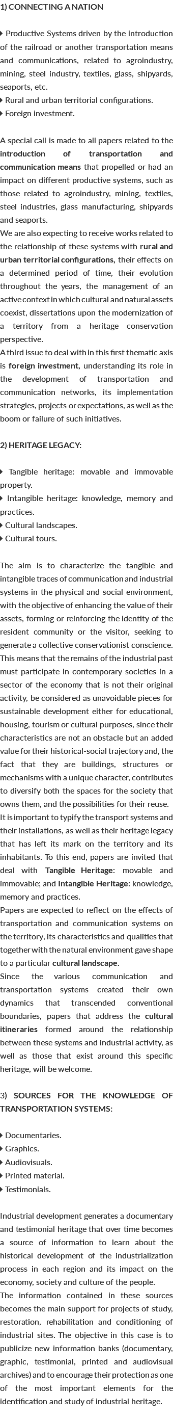 1) CONNECTING A NATION  Productive Systems driven by the introduction of the railroad or another transportation means and communications, related to agroindustry, mining, steel industry, textiles, glass, shipyards, seaports, etc.  Rural and urban territorial configurations.  Foreign investment. A special call is made to all papers related to the introduction of transportation and communication means that propelled or had an impact on different productive systems, such as those related to agroindustry, mining, textiles, steel industries, glass manufacturing, shipyards and seaports. We are also expecting to receive works related to the relationship of these systems with rural and urban territorial configurations, their effects on a determined period of time, their evolution throughout the years, the management of an active context in which cultural and natural assets coexist, dissertations upon the modernization of a territory from a heritage conservation perspective. A third issue to deal with in this first thematic axis is foreign investment, understanding its role in the development of transportation and communication networks, its implementation strategies, projects or expectations, as well as the boom or failure of such initiatives. 2) HERITAGE LEGACY:  Tangible heritage: movable and immovable property.  Intangible heritage: knowledge, memory and practices.  Cultural landscapes.  Cultural tours. The aim is to characterize the tangible and intangible traces of communication and industrial systems in the physical and social environment, with the objective of enhancing the value of their assets, forming or reinforcing the identity of the resident community or the visitor, seeking to generate a collective conservationist conscience. This means that the remains of the industrial past must participate in contemporary societies in a sector of the economy that is not their original activity, be considered as unavoidable pieces for sustainable development either for educational, housing, tourism or cultural purposes, since their characteristics are not an obstacle but an added value for their historical-social trajectory and, the fact that they are buildings, structures or mechanisms with a unique character, contributes to diversify both the spaces for the society that owns them, and the possibilities for their reuse. It is important to typify the transport systems and their installations, as well as their heritage legacy that has left its mark on the territory and its inhabitants. To this end, papers are invited that deal with Tangible Heritage: movable and immovable; and Intangible Heritage: knowledge, memory and practices. Papers are expected to reflect on the effects of transportation and communication systems on the territory, its characteristics and qualities that together with the natural environment gave shape to a particular cultural landscape. Since the various communication and transportation systems created their own dynamics that transcended conventional boundaries, papers that address the cultural itineraries formed around the relationship between these systems and industrial activity, as well as those that exist around this specific heritage, will be welcome. 3) SOURCES FOR THE KNOWLEDGE OF TRANSPORTATION SYSTEMS:  Documentaries.  Graphics.  Audiovisuals.  Printed material.  Testimonials. Industrial development generates a documentary and testimonial heritage that over time becomes a source of information to learn about the historical development of the industrialization process in each region and its impact on the economy, society and culture of the people. The information contained in these sources becomes the main support for projects of study, restoration, rehabilitation and conditioning of industrial sites. The objective in this case is to publicize new information banks (documentary, graphic, testimonial, printed and audiovisual archives) and to encourage their protection as one of the most important elements for the identification and study of industrial heritage. 