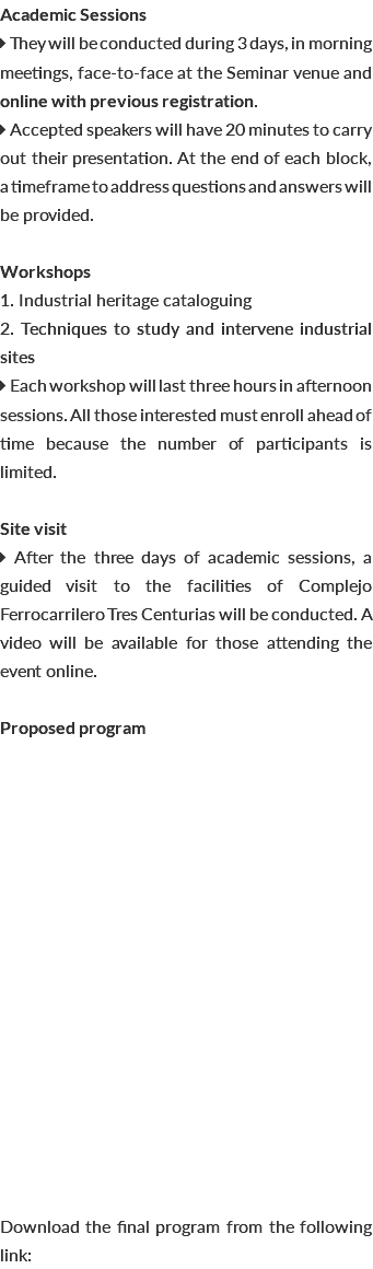 Academic Sessions  They will be conducted during 3 days, in morning meetings, face-to-face at the Seminar venue and online with previous registration.  Accepted speakers will have 20 minutes to carry out their presentation. At the end of each block, a timeframe to address questions and answers will be provided. Workshops 1. Industrial heritage cataloguing 2. Techniques to study and intervene industrial sites  Each workshop will last three hours in afternoon sessions. All those interested must enroll ahead of time because the number of participants is limited. Site visit  After the three days of academic sessions, a guided visit to the facilities of Complejo Ferrocarrilero Tres Centurias will be conducted. A video will be available for those attending the event online. Proposed program Download the final program from the following link: