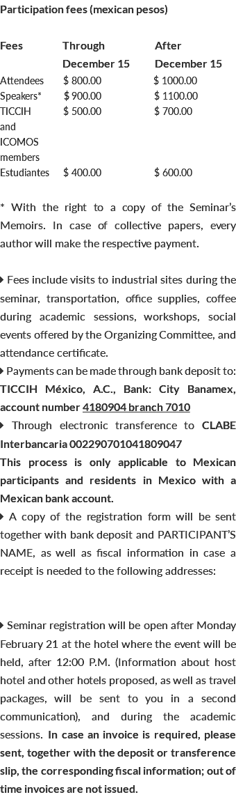 Participation fees (mexican pesos) Fees Through After December 15 December 15 Attendees $ 800.00 $ 1000.00 Speakers* b $ 900.00 $ 1100.00 TICCIH b b$ 500.00 b b $ 700.00 and ICOMOS members Estudiantes b $ 400.00 $ 600.00 * With the right to a copy of the Seminar’s Memoirs. In case of collective papers, every author will make the respective payment.  Fees include visits to industrial sites during the seminar, transportation, office supplies, coffee during academic sessions, workshops, social events offered by the Organizing Committee, and attendance certificate.  Payments can be made through bank deposit to: TICCIH México, A.C., Bank: City Banamex, account number 4180904 branch 7010  Through electronic transference to CLABE Interbancaria 002290701041809047 This process is only applicable to Mexican participants and residents in Mexico with a Mexican bank account.  A copy of the registration form will be sent together with bank deposit and PARTICIPANT’S NAME, as well as fiscal information in case a receipt is needed to the following addresses:  Seminar registration will be open after Monday February 21 at the hotel where the event will be held, after 12:00 P.M. (Information about host hotel and other hotels proposed, as well as travel packages, will be sent to you in a second communication), and during the academic sessions. In case an invoice is required, please sent, together with the deposit or transference slip, the corresponding fiscal information; out of time invoices are not issued.