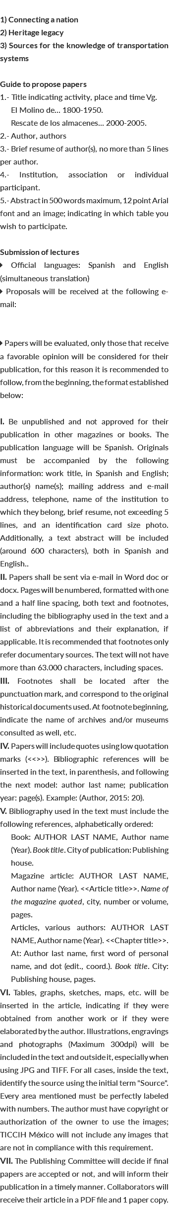  1) Connecting a nation 2) Heritage legacy 3) Sources for the knowledge of transportation systems Guide to propose papers 1.- Title indicating activity, place and time Vg. El Molino de... 1800-1950. Rescate de los almacenes... 2000-2005. 2.- Author, authors 3.- Brief resume of author(s), no more than 5 lines per author. 4.- Institution, association or individual participant. 5.- Abstract in 500 words maximum, 12 point Arial font and an image; indicating in which table you wish to participate. Submission of lectures  Official languages: Spanish and English (simultaneous translation)  Proposals will be received at the following e-mail:  Papers will be evaluated, only those that receive a favorable opinion will be considered for their publication, for this reason it is recommended to follow, from the beginning, the format established below: I. Be unpublished and not approved for their publication in other magazines or books. The publication language will be Spanish. Originals must be accompanied by the following information: work title, in Spanish and English; author(s) name(s); mailing address and e-mail address, telephone, name of the institution to which they belong, brief resume, not exceeding 5 lines, and an identification card size photo. Additionally, a text abstract will be included (around 600 characters), both in Spanish and English.. II. Papers shall be sent via e-mail in Word doc or docx. Pages will be numbered, formatted with one and a half line spacing, both text and footnotes, including the bibliography used in the text and a list of abbreviations and their explanation, if applicable. It is recommended that footnotes only refer documentary sources. The text will not have more than 63.000 characters, including spaces. III. Footnotes shall be located after the punctuation mark, and correspond to the original historical documents used. At footnote beginning, indicate the name of archives and/or museums consulted as well, etc. IV. Papers will include quotes using low quotation marks (<<>>). Bibliographic references will be inserted in the text, in parenthesis, and following the next model: author last name; publication year: page(s). Example: (Author, 2015: 20). V. Bibliography used in the text must include the following references, alphabetically ordered: Book: AUTHOR LAST NAME, Author name (Year). Book title. City of publication: Publishing house. Magazine article: AUTHOR LAST NAME, Author name (Year). <<Article title>>. Name of the magazine quoted, city, number or volume, pages. Articles, various authors: AUTHOR LAST NAME, Author name (Year). <<Chapter title>>. At: Author last name, first word of personal name, and dot (edit., coord.). Book title. City: Publishing house, pages. VI. Tables, graphs, sketches, maps, etc. will be inserted in the article, indicating if they were obtained from another work or if they were elaborated by the author. Illustrations, engravings and photographs (Maximum 300dpi) will be included in the text and outside it, especially when using JPG and TIFF. For all cases, inside the text, identify the source using the initial term "Source". Every area mentioned must be perfectly labeled with numbers. The author must have copyright or authorization of the owner to use the images; TICCIH México will not include any images that are not in compliance with this requirement. VII. The Publishing Committee will decide if final papers are accepted or not, and will inform their publication in a timely manner. Collaborators will receive their article in a PDF file and 1 paper copy.