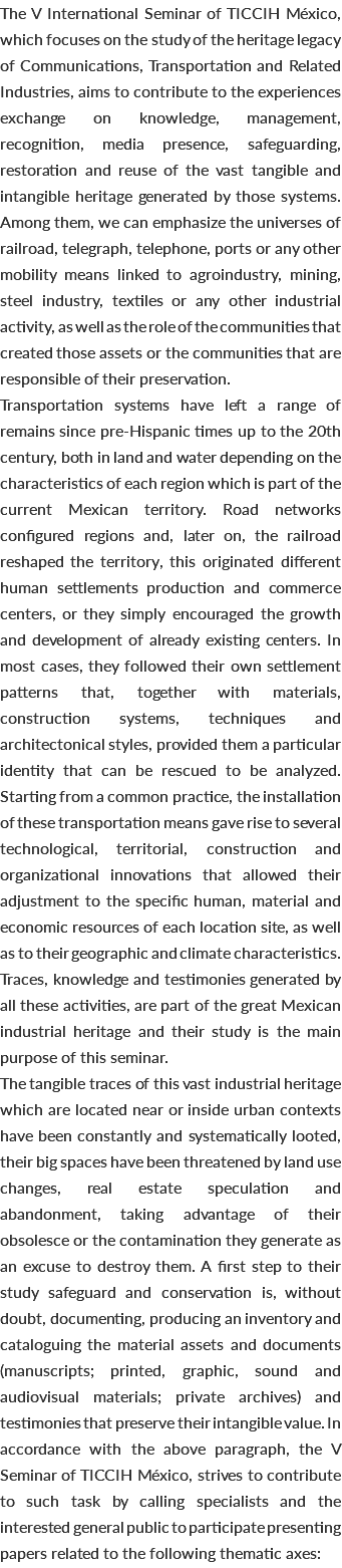 The V International Seminar of TICCIH México, which focuses on the study of the heritage legacy of Communications, Transportation and Related Industries, aims to contribute to the experiences exchange on knowledge, management, recognition, media presence, safeguarding, restoration and reuse of the vast tangible and intangible heritage generated by those systems. Among them, we can emphasize the universes of railroad, telegraph, telephone, ports or any other mobility means linked to agroindustry, mining, steel industry, textiles or any other industrial activity, as well as the role of the communities that created those assets or the communities that are responsible of their preservation. Transportation systems have left a range of remains since pre-Hispanic times up to the 20th century, both in land and water depending on the characteristics of each region which is part of the current Mexican territory. Road networks configured regions and, later on, the railroad reshaped the territory, this originated different human settlements production and commerce centers, or they simply encouraged the growth and development of already existing centers. In most cases, they followed their own settlement patterns that, together with materials, construction systems, techniques and architectonical styles, provided them a particular identity that can be rescued to be analyzed. Starting from a common practice, the installation of these transportation means gave rise to several technological, territorial, construction and organizational innovations that allowed their adjustment to the specific human, material and economic resources of each location site, as well as to their geographic and climate characteristics. Traces, knowledge and testimonies generated by all these activities, are part of the great Mexican industrial heritage and their study is the main purpose of this seminar. The tangible traces of this vast industrial heritage which are located near or inside urban contexts have been constantly and systematically looted, their big spaces have been threatened by land use changes, real estate speculation and abandonment, taking advantage of their obsolesce or the contamination they generate as an excuse to destroy them. A first step to their study safeguard and conservation is, without doubt, documenting, producing an inventory and cataloguing the material assets and documents (manuscripts; printed, graphic, sound and audiovisual materials; private archives) and testimonies that preserve their intangible value. In accordance with the above paragraph, the V Seminar of TICCIH México, strives to contribute to such task by calling specialists and the interested general public to participate presenting papers related to the following thematic axes: