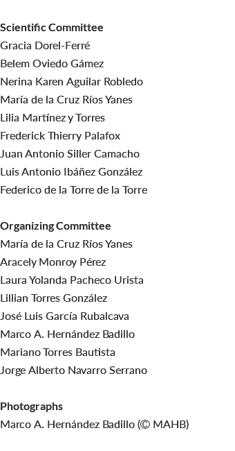  Scientific Committee Gracia Dorel-Ferré Belem Oviedo Gámez Nerina Karen Aguilar Robledo María de la Cruz Ríos Yanes Lilia Martínez y Torres Frederick Thierry Palafox Juan Antonio Siller Camacho Luis Antonio Ibáñez González Federico de la Torre de la Torre Organizing Committee María de la Cruz Ríos Yanes Aracely Monroy Pérez Laura Yolanda Pacheco Urista Lillian Torres González José Luis García Rubalcava Marco A. Hernández Badillo Mariano Torres Bautista Jorge Alberto Navarro Serrano Photographs Marco A. Hernández Badillo ( MAHB) 