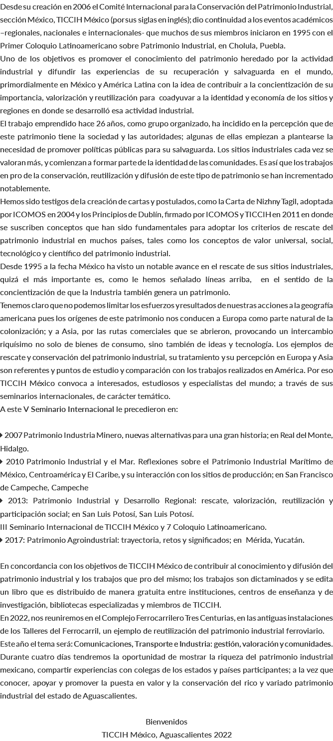 Desde su creación en 2006 el Comité Internacional para la Conservación del Patrimonio Industrial, sección México, TICCIH México (por sus siglas en inglés); dio continuidad a los eventos académicos –regionales, nacionales e internacionales- que muchos de sus miembros iniciaron en 1995 con el Primer Coloquio Latinoamericano sobre Patrimonio Industrial, en Cholula, Puebla. Uno de los objetivos es promover el conocimiento del patrimonio heredado por la actividad industrial y difundir las experiencias de su recuperación y salvaguarda en el mundo, primordialmente en México y América Latina con la idea de contribuir a la concientización de su importancia, valorización y reutilización para coadyuvar a la identidad y economía de los sitios y regiones en donde se desarrolló esa actividad industrial. El trabajo emprendido hace 26 años, como grupo organizado, ha incidido en la percepción que de este patrimonio tiene la sociedad y las autoridades; algunas de ellas empiezan a plantearse la necesidad de promover políticas públicas para su salvaguarda. Los sitios industriales cada vez se valoran más, y comienzan a formar parte de la identidad de las comunidades. Es así que los trabajos en pro de la conservación, reutilización y difusión de este tipo de patrimonio se han incrementado notablemente. Hemos sido testigos de la creación de cartas y postulados, como la Carta de Nizhny Tagil, adoptada por ICOMOS en 2004 y los Principios de Dublín, firmado por ICOMOS y TICCIH en 2011 en donde se suscriben conceptos que han sido fundamentales para adoptar los criterios de rescate del patrimonio industrial en muchos países, tales como los conceptos de valor universal, social, tecnológico y científico del patrimonio industrial. Desde 1995 a la fecha México ha visto un notable avance en el rescate de sus sitios industriales, quizá el más importante es, como le hemos señalado líneas arriba, en el sentido de la concientización de que la Industria también genera un patrimonio. Tenemos claro que no podemos limitar los esfuerzos y resultados de nuestras acciones a la geografía americana pues los orígenes de este patrimonio nos conducen a Europa como parte natural de la colonización; y a Asia, por las rutas comerciales que se abrieron, provocando un intercambio riquísimo no solo de bienes de consumo, sino también de ideas y tecnología. Los ejemplos de rescate y conservación del patrimonio industrial, su tratamiento y su percepción en Europa y Asia son referentes y puntos de estudio y comparación con los trabajos realizados en América. Por eso TICCIH México convoca a interesados, estudiosos y especialistas del mundo; a través de sus seminarios internacionales, de carácter temático. A este V Seminario Internacional le precedieron en:  2007 Patrimonio Industria Minero, nuevas alternativas para una gran historia; en Real del Monte, Hidalgo.  2010 Patrimonio Industrial y el Mar. Reflexiones sobre el Patrimonio Industrial Marítimo de México, Centroamérica y El Caribe, y su interacción con los sitios de producción; en San Francisco de Campeche, Campeche  2013: Patrimonio Industrial y Desarrollo Regional: rescate, valorización, reutilización y participación social; en San Luis Potosí, San Luis Potosí. III Seminario Internacional de TICCIH México y 7 Coloquio Latinoamericano.  2017: Patrimonio Agroindustrial: trayectoria, retos y significados; en Mérida, Yucatán. En concordancia con los objetivos de TICCIH México de contribuir al conocimiento y difusión del patrimonio industrial y los trabajos que pro del mismo; los trabajos son dictaminados y se edita un libro que es distribuido de manera gratuita entre instituciones, centros de enseñanza y de investigación, bibliotecas especializadas y miembros de TICCIH. En 2022, nos reuniremos en el Complejo Ferrocarrilero Tres Centurias, en las antiguas instalaciones de los Talleres del Ferrocarril, un ejemplo de reutilización del patrimonio industrial ferroviario. Este año el tema será: Comunicaciones, Transporte e Industria: gestión, valoración y comunidades. Durante cuatro días tendremos la oportunidad de mostrar la riqueza del patrimonio industrial mexicano, compartir experiencias con colegas de los estados y países participantes; a la vez que conocer, apoyar y promover la puesta en valor y la conservación del rico y variado patrimonio industrial del estado de Aguascalientes. Bienvenidos TICCIH México, Aguascalientes 2022