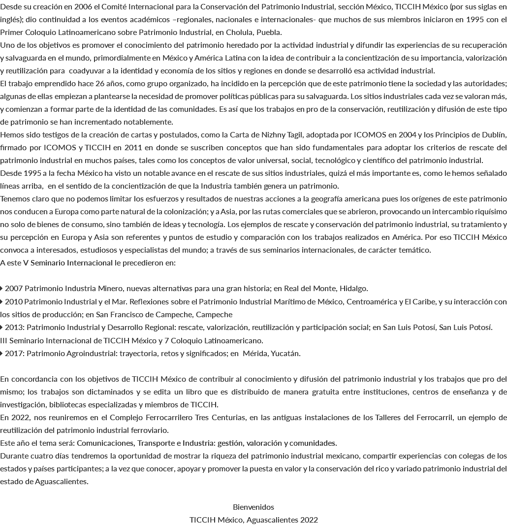 Desde su creación en 2006 el Comité Internacional para la Conservación del Patrimonio Industrial, sección México, TICCIH México (por sus siglas en inglés); dio continuidad a los eventos académicos –regionales, nacionales e internacionales- que muchos de sus miembros iniciaron en 1995 con el Primer Coloquio Latinoamericano sobre Patrimonio Industrial, en Cholula, Puebla. Uno de los objetivos es promover el conocimiento del patrimonio heredado por la actividad industrial y difundir las experiencias de su recuperación y salvaguarda en el mundo, primordialmente en México y América Latina con la idea de contribuir a la concientización de su importancia, valorización y reutilización para coadyuvar a la identidad y economía de los sitios y regiones en donde se desarrolló esa actividad industrial. El trabajo emprendido hace 26 años, como grupo organizado, ha incidido en la percepción que de este patrimonio tiene la sociedad y las autoridades; algunas de ellas empiezan a plantearse la necesidad de promover políticas públicas para su salvaguarda. Los sitios industriales cada vez se valoran más, y comienzan a formar parte de la identidad de las comunidades. Es así que los trabajos en pro de la conservación, reutilización y difusión de este tipo de patrimonio se han incrementado notablemente. Hemos sido testigos de la creación de cartas y postulados, como la Carta de Nizhny Tagil, adoptada por ICOMOS en 2004 y los Principios de Dublín, firmado por ICOMOS y TICCIH en 2011 en donde se suscriben conceptos que han sido fundamentales para adoptar los criterios de rescate del patrimonio industrial en muchos países, tales como los conceptos de valor universal, social, tecnológico y científico del patrimonio industrial. Desde 1995 a la fecha México ha visto un notable avance en el rescate de sus sitios industriales, quizá el más importante es, como le hemos señalado líneas arriba, en el sentido de la concientización de que la Industria también genera un patrimonio. Tenemos claro que no podemos limitar los esfuerzos y resultados de nuestras acciones a la geografía americana pues los orígenes de este patrimonio nos conducen a Europa como parte natural de la colonización; y a Asia, por las rutas comerciales que se abrieron, provocando un intercambio riquísimo no solo de bienes de consumo, sino también de ideas y tecnología. Los ejemplos de rescate y conservación del patrimonio industrial, su tratamiento y su percepción en Europa y Asia son referentes y puntos de estudio y comparación con los trabajos realizados en América. Por eso TICCIH México convoca a interesados, estudiosos y especialistas del mundo; a través de sus seminarios internacionales, de carácter temático. A este V Seminario Internacional le precedieron en:  2007 Patrimonio Industria Minero, nuevas alternativas para una gran historia; en Real del Monte, Hidalgo.  2010 Patrimonio Industrial y el Mar. Reflexiones sobre el Patrimonio Industrial Marítimo de México, Centroamérica y El Caribe, y su interacción con los sitios de producción; en San Francisco de Campeche, Campeche  2013: Patrimonio Industrial y Desarrollo Regional: rescate, valorización, reutilización y participación social; en San Luis Potosí, San Luis Potosí. III Seminario Internacional de TICCIH México y 7 Coloquio Latinoamericano.  2017: Patrimonio Agroindustrial: trayectoria, retos y significados; en Mérida, Yucatán. En concordancia con los objetivos de TICCIH México de contribuir al conocimiento y difusión del patrimonio industrial y los trabajos que pro del mismo; los trabajos son dictaminados y se edita un libro que es distribuido de manera gratuita entre instituciones, centros de enseñanza y de investigación, bibliotecas especializadas y miembros de TICCIH. En 2022, nos reuniremos en el Complejo Ferrocarrilero Tres Centurias, en las antiguas instalaciones de los Talleres del Ferrocarril, un ejemplo de reutilización del patrimonio industrial ferroviario. Este año el tema será: Comunicaciones, Transporte e Industria: gestión, valoración y comunidades. Durante cuatro días tendremos la oportunidad de mostrar la riqueza del patrimonio industrial mexicano, compartir experiencias con colegas de los estados y países participantes; a la vez que conocer, apoyar y promover la puesta en valor y la conservación del rico y variado patrimonio industrial del estado de Aguascalientes. Bienvenidos TICCIH México, Aguascalientes 2022