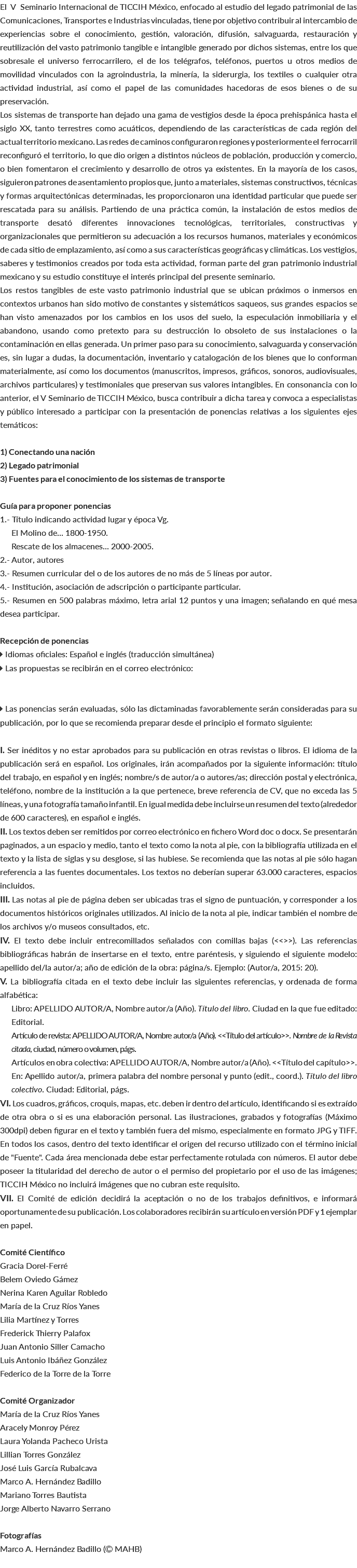El V Seminario Internacional de TICCIH México, enfocado al estudio del legado patrimonial de las Comunicaciones, Transportes e Industrias vinculadas, tiene por objetivo contribuir al intercambio de experiencias sobre el conocimiento, gestión, valoración, difusión, salvaguarda, restauración y reutilización del vasto patrimonio tangible e intangible generado por dichos sistemas, entre los que sobresale el universo ferrocarrilero, el de los telégrafos, teléfonos, puertos u otros medios de movilidad vinculados con la agroindustria, la minería, la siderurgia, los textiles o cualquier otra actividad industrial, así como el papel de las comunidades hacedoras de esos bienes o de su preservación. Los sistemas de transporte han dejado una gama de vestigios desde la época prehispánica hasta el siglo XX, tanto terrestres como acuáticos, dependiendo de las características de cada región del actual territorio mexicano. Las redes de caminos configuraron regiones y posteriormente el ferrocarril reconfiguró el territorio, lo que dio origen a distintos núcleos de población, producción y comercio, o bien fomentaron el crecimiento y desarrollo de otros ya existentes. En la mayoría de los casos, siguieron patrones de asentamiento propios que, junto a materiales, sistemas constructivos, técnicas y formas arquitectónicas determinadas, les proporcionaron una identidad particular que puede ser rescatada para su análisis. Partiendo de una práctica común, la instalación de estos medios de transporte desató diferentes innovaciones tecnológicas, territoriales, constructivas y organizacionales que permitieron su adecuación a los recursos humanos, materiales y económicos de cada sitio de emplazamiento, así como a sus características geográficas y climáticas. Los vestigios, saberes y testimonios creados por toda esta actividad, forman parte del gran patrimonio industrial mexicano y su estudio constituye el interés principal del presente seminario. Los restos tangibles de este vasto patrimonio industrial que se ubican próximos o inmersos en contextos urbanos han sido motivo de constantes y sistemáticos saqueos, sus grandes espacios se han visto amenazados por los cambios en los usos del suelo, la especulación inmobiliaria y el abandono, usando como pretexto para su destrucción lo obsoleto de sus instalaciones o la contaminación en ellas generada. Un primer paso para su conocimiento, salvaguarda y conservación es, sin lugar a dudas, la documentación, inventario y catalogación de los bienes que lo conforman materialmente, así como los documentos (manuscritos, impresos, gráficos, sonoros, audiovisuales, archivos particulares) y testimoniales que preservan sus valores intangibles. En consonancia con lo anterior, el V Seminario de TICCIH México, busca contribuir a dicha tarea y convoca a especialistas y público interesado a participar con la presentación de ponencias relativas a los siguientes ejes temáticos: 1) Conectando una nación 2) Legado patrimonial 3) Fuentes para el conocimiento de los sistemas de transporte Guía para proponer ponencias 1.- Título indicando actividad lugar y época Vg. El Molino de... 1800-1950. Rescate de los almacenes... 2000-2005. 2.- Autor, autores 3.- Resumen curricular del o de los autores de no más de 5 líneas por autor. 4.- Institución, asociación de adscripción o participante particular. 5.- Resumen en 500 palabras máximo, letra arial 12 puntos y una imagen; señalando en qué mesa desea participar. Recepción de ponencias  Idiomas oficiales: Español e inglés (traducción simultánea)  Las propuestas se recibirán en el correo electrónico:  Las ponencias serán evaluadas, sólo las dictaminadas favorablemente serán consideradas para su publicación, por lo que se recomienda preparar desde el principio el formato siguiente: I. Ser inéditos y no estar aprobados para su publicación en otras revistas o libros. El idioma de la publicación será en español. Los originales, irán acompañados por la siguiente información: título del trabajo, en español y en inglés; nombre/s de autor/a o autores/as; dirección postal y electrónica, teléfono, nombre de la institución a la que pertenece, breve referencia de CV, que no exceda las 5 líneas, y una fotografía tamaño infantil. En igual medida debe incluirse un resumen del texto (alrededor de 600 caracteres), en español e inglés. II. Los textos deben ser remitidos por correo electrónico en fichero Word doc o docx. Se presentarán paginados, a un espacio y medio, tanto el texto como la nota al pie, con la bibliografía utilizada en el texto y la lista de siglas y su desglose, si las hubiese. Se recomienda que las notas al pie sólo hagan referencia a las fuentes documentales. Los textos no deberían superar 63.000 caracteres, espacios incluidos. III. Las notas al pie de página deben ser ubicadas tras el signo de puntuación, y corresponder a los documentos históricos originales utilizados. Al inicio de la nota al pie, indicar también el nombre de los archivos y/o museos consultados, etc. IV. El texto debe incluir entrecomillados señalados con comillas bajas (<<>>). Las referencias bibliográficas habrán de insertarse en el texto, entre paréntesis, y siguiendo el siguiente modelo: apellido del/la autor/a; año de edición de la obra: página/s. Ejemplo: (Autor/a, 2015: 20). V. La bibliografía citada en el texto debe incluir las siguientes referencias, y ordenada de forma alfabética: Libro: APELLIDO AUTOR/A, Nombre autor/a (Año). Título del libro. Ciudad en la que fue editado: Editorial. Artículo de revista: APELLIDO AUTOR/A, Nombre autor/a (Año). <<Título del artículo>>. Nombre de la Revista citada, ciudad, número o volumen, págs. Artículos en obra colectiva: APELLIDO AUTOR/A, Nombre autor/a (Año). <<Título del capítulo>>. En: Apellido autor/a, primera palabra del nombre personal y punto (edit., coord.). Título del libro colectivo. Ciudad: Editorial, págs. VI. Los cuadros, gráficos, croquis, mapas, etc. deben ir dentro del artículo, identificando si es extraído de otra obra o si es una elaboración personal. Las ilustraciones, grabados y fotografías (Máximo 300dpi) deben figurar en el texto y también fuera del mismo, especialmente en formato JPG y TIFF. En todos los casos, dentro del texto identificar el origen del recurso utilizado con el término inicial de "Fuente". Cada área mencionada debe estar perfectamente rotulada con números. El autor debe poseer la titularidad del derecho de autor o el permiso del propietario por el uso de las imágenes; TICCIH México no incluirá imágenes que no cubran este requisito. VII. El Comité de edición decidirá la aceptación o no de los trabajos definitivos, e informará oportunamente de su publicación. Los colaboradores recibirán su artículo en versión PDF y 1 ejemplar en papel. Comité Científico Gracia Dorel-Ferré Belem Oviedo Gámez Nerina Karen Aguilar Robledo María de la Cruz Ríos Yanes Lilia Martínez y Torres Frederick Thierry Palafox Juan Antonio Siller Camacho Luis Antonio Ibáñez González Federico de la Torre de la Torre Comité Organizador María de la Cruz Ríos Yanes Aracely Monroy Pérez Laura Yolanda Pacheco Urista Lillian Torres González José Luis García Rubalcava Marco A. Hernández Badillo Mariano Torres Bautista Jorge Alberto Navarro Serrano Fotografías Marco A. Hernández Badillo ( MAHB) 
