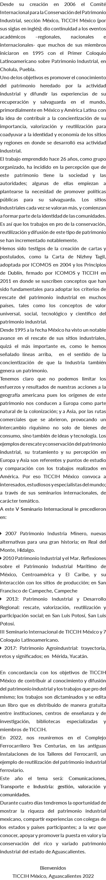 Desde su creación en 2006 el Comité Internacional para la Conservación del Patrimonio Industrial, sección México, TICCIH México (por sus siglas en inglés); dio continuidad a los eventos académicos –regionales, nacionales e internacionales- que muchos de sus miembros iniciaron en 1995 con el Primer Coloquio Latinoamericano sobre Patrimonio Industrial, en Cholula, Puebla. Uno de los objetivos es promover el conocimiento del patrimonio heredado por la actividad industrial y difundir las experiencias de su recuperación y salvaguarda en el mundo, primordialmente en México y América Latina con la idea de contribuir a la concientización de su importancia, valorización y reutilización para coadyuvar a la identidad y economía de los sitios y regiones en donde se desarrolló esa actividad industrial. El trabajo emprendido hace 26 años, como grupo organizado, ha incidido en la percepción que de este patrimonio tiene la sociedad y las autoridades; algunas de ellas empiezan a plantearse la necesidad de promover políticas públicas para su salvaguarda. Los sitios industriales cada vez se valoran más, y comienzan a formar parte de la identidad de las comunidades. Es así que los trabajos en pro de la conservación, reutilización y difusión de este tipo de patrimonio se han incrementado notablemente. Hemos sido testigos de la creación de cartas y postulados, como la Carta de Nizhny Tagil, adoptada por ICOMOS en 2004 y los Principios de Dublín, firmado por ICOMOS y TICCIH en 2011 en donde se suscriben conceptos que han sido fundamentales para adoptar los criterios de rescate del patrimonio industrial en muchos países, tales como los conceptos de valor universal, social, tecnológico y científico del patrimonio industrial. Desde 1995 a la fecha México ha visto un notable avance en el rescate de sus sitios industriales, quizá el más importante es, como le hemos señalado líneas arriba, en el sentido de la concientización de que la Industria también genera un patrimonio. Tenemos claro que no podemos limitar los esfuerzos y resultados de nuestras acciones a la geografía americana pues los orígenes de este patrimonio nos conducen a Europa como parte natural de la colonización; y a Asia, por las rutas comerciales que se abrieron, provocando un intercambio riquísimo no solo de bienes de consumo, sino también de ideas y tecnología. Los ejemplos de rescate y conservación del patrimonio industrial, su tratamiento y su percepción en Europa y Asia son referentes y puntos de estudio y comparación con los trabajos realizados en América. Por eso TICCIH México convoca a interesados, estudiosos y especialistas del mundo; a través de sus seminarios internacionales, de carácter temático. A este V Seminario Internacional le precedieron en:  2007 Patrimonio Industria Minero, nuevas alternativas para una gran historia; en Real del Monte, Hidalgo.  2010 Patrimonio Industrial y el Mar. Reflexiones sobre el Patrimonio Industrial Marítimo de México, Centroamérica y El Caribe, y su interacción con los sitios de producción; en San Francisco de Campeche, Campeche  2013: Patrimonio Industrial y Desarrollo Regional: rescate, valorización, reutilización y participación social; en San Luis Potosí, San Luis Potosí. III Seminario Internacional de TICCIH México y 7 Coloquio Latinoamericano.  2017: Patrimonio Agroindustrial: trayectoria, retos y significados; en Mérida, Yucatán. En concordancia con los objetivos de TICCIH México de contribuir al conocimiento y difusión del patrimonio industrial y los trabajos que pro del mismo; los trabajos son dictaminados y se edita un libro que es distribuido de manera gratuita entre instituciones, centros de enseñanza y de investigación, bibliotecas especializadas y miembros de TICCIH. En 2022, nos reuniremos en el Complejo Ferrocarrilero Tres Centurias, en las antiguas instalaciones de los Talleres del Ferrocarril, un ejemplo de reutilización del patrimonio industrial ferroviario. Este año el tema será: Comunicaciones, Transporte e Industria: gestión, valoración y comunidades. Durante cuatro días tendremos la oportunidad de mostrar la riqueza del patrimonio industrial mexicano, compartir experiencias con colegas de los estados y países participantes; a la vez que conocer, apoyar y promover la puesta en valor y la conservación del rico y variado patrimonio industrial del estado de Aguascalientes. Bienvenidos TICCIH México, Aguascalientes 2022