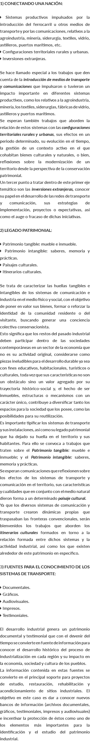 1) CONECTANDO UNA NACIÓN:  Sistemas productivos impulsados por la introducción del ferrocarril u otros medios de transporte y por las comunicaciones, relativos a la agroindustria, minería, siderurgia, textiles, vidrio, astilleros, puertos marítimos, etc.  Configuraciones territoriales rurales y urbanas.  Inversiones extranjeras. Se hace llamado especial a los trabajos que den cuenta de la introducción de medios de transporte y comunicaciones que impulsaron o tuvieron un impacto importante en diferentes sistemas productivos, como los relativos a la agroindustria, minería, los textiles, siderurgias, fábricas de vidrio, astilleros y puertos marítimos. Se esperan también trabajos que aborden la relación de estos sistemas con las configuraciones territoriales rurales y urbanas, sus efectos en un periodo determinado, su evolución en el tiempo, la gestión de un contexto activo en el que cohabitan bienes culturales y naturales, o bien, reflexiones sobre la modernización de un territorio desde la perspectiva de la conservación patrimonial. Un tercer punto a tratar dentro de este primer eje temático son las inversiones extranjeras, conocer su papel en el desarrollo de las redes de transporte y comunicación, sus estrategias de implementación, proyectos o expectativas, así como el auge o fracaso de dichas iniciativas. 2) LEGADO PATRIMONIAL:  Patrimonio tangible: mueble e inmueble.  Patrimonio intangible: saberes, memoria y prácticas.  Paisajes culturales.  Itinerarios culturales. Se trata de caracterizar las huellas tangibles e intangibles de los sistemas de comunicación e industria en el medio físico y social, con el objetivo de poner en valor sus bienes, formar o reforzar la identidad de la comunidad residente o del visitante, buscando generar una conciencia colectiva conservacionista. Esto significa que los restos del pasado industrial deben participar dentro de las sociedades contemporáneas en un sector de la economía que no es su actividad original, considerarse como piezas ineludibles para el desarrollo durable ya sea con fines educativos, habitacionales, turísticos o culturales, toda vez que sus características no son un obstáculo sino un valor agregado por su trayectoria histórico-social y, el hecho de ser inmuebles, estructuras o mecanismos con un carácter único, contribuye a diversificar tanto los espacios para la sociedad que los posee, como las posibilidades para su reutilización. Es importante tipificar los sistemas de transporte y sus instalaciones, así como su legado patrimonial que ha dejado su huella en el territorio y sus habitantes. Para ello se convoca a trabajos que traten sobre el Patrimonio tangible: mueble e inmueble; y el Patrimonio intangible: saberes, memoria y prácticas. Se esperan comunicaciones que reflexionen sobre los efectos de los sistemas de transporte y comunicación en el territorio, sus características y cualidades que en conjunto con el medio natural dieron forma a un determinado paisaje cultural. Ya que los diversos sistemas de comunicación y transporte crearon dinámicas propias que traspasaban las fronteras convencionales, serán bienvenidos los trabajos que aborden los itinerarios culturales formados en torno a la relación formada entre dichos sistemas y la actividad industrial, así como los que existen alrededor de este patrimonio en específico. 3) FUENTES PARA EL CONOCIMIENTO DE LOS SISTEMAS DE TRANSPORTE:  Documentales.  Gráficos.  Audiovisuales.  Impresos.  Testimoniales. El desarrollo industrial genera un patrimonio documental y testimonial que con el devenir del tiempo se convierte en fuente de información para conocer el desarrollo histórico del proceso de industrialización en cada región y su impacto en la economía, sociedad y cultura de los pueblos. La información contenida en estas fuentes se convierte en el principal soporte para proyectos de estudio, restauración, rehabilitación y acondicionamiento de sitios industriales. El objetivo en este caso es dar a conocer nuevos bancos de información (archivos documentales, gráficos, testimoniales, impresos y audiovisuales) e incentivar la protección de éstos como uno de los elementos más importantes para la identificación y el estudio del patrimonio industrial. 