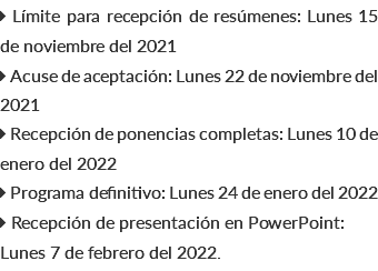  Límite para recepción de resúmenes: Lunes 15 de noviembre del 2021  Acuse de aceptación: Lunes 22 de noviembre del 2021  Recepción de ponencias completas: Lunes 10 de enero del 2022  Programa definitivo: Lunes 24 de enero del 2022  Recepción de presentación en PowerPoint: Lunes 7 de febrero del 2022.