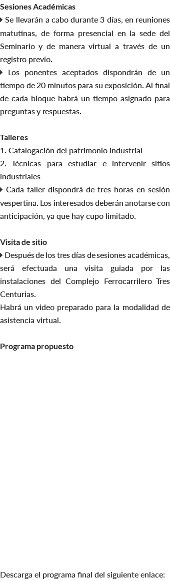 Sesiones Académicas  Se llevarán a cabo durante 3 días, en reuniones matutinas, de forma presencial en la sede del Seminario y de manera virtual a través de un registro previo.  Los ponentes aceptados dispondrán de un tiempo de 20 minutos para su exposición. Al final de cada bloque habrá un tiempo asignado para preguntas y respuestas. Talleres 1. Catalogación del patrimonio industrial 2. Técnicas para estudiar e intervenir sitios industriales  Cada taller dispondrá de tres horas en sesión vespertina. Los interesados deberán anotarse con anticipación, ya que hay cupo limitado. Visita de sitio  Después de los tres días de sesiones académicas, será efectuada una visita guiada por las instalaciones del Complejo Ferrocarrilero Tres Centurias. Habrá un video preparado para la modalidad de asistencia virtual. Programa propuesto Descarga el programa final del siguiente enlace: