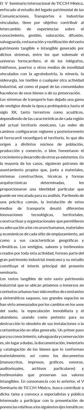 El V Seminario Internacional de TICCIH México, enfocado al estudio del legado patrimonial de las Comunicaciones, Transportes e Industrias vinculadas, tiene por objetivo contribuir al intercambio de experiencias sobre el conocimiento, gestión, valoración, difusión, salvaguarda, restauración y reutilización del vasto patrimonio tangible e intangible generado por dichos sistemas, entre los que sobresale el universo ferrocarrilero, el de los telégrafos, teléfonos, puertos u otros medios de movilidad vinculados con la agroindustria, la minería, la siderurgia, los textiles o cualquier otra actividad industrial, así como el papel de las comunidades hacedoras de esos bienes o de su preservación. Los sistemas de transporte han dejado una gama de vestigios desde la época prehispánica hasta el siglo XX, tanto terrestres como acuáticos, dependiendo de las características de cada región del actual territorio mexicano. Las redes de caminos configuraron regiones y posteriormente el ferrocarril reconfiguró el territorio, lo que dio origen a distintos núcleos de población, producción y comercio, o bien fomentaron el crecimiento y desarrollo de otros ya existentes. En la mayoría de los casos, siguieron patrones de asentamiento propios que, junto a materiales, sistemas constructivos, técnicas y formas arquitectónicas determinadas, les proporcionaron una identidad particular que puede ser rescatada para su análisis. Partiendo de una práctica común, la instalación de estos medios de transporte desató diferentes innovaciones tecnológicas, territoriales, constructivas y organizacionales que permitieron su adecuación a los recursos humanos, materiales y económicos de cada sitio de emplazamiento, así como a sus características geográficas y climáticas. Los vestigios, saberes y testimonios creados por toda esta actividad, forman parte del gran patrimonio industrial mexicano y su estudio constituye el interés principal del presente seminario. Los restos tangibles de este vasto patrimonio industrial que se ubican próximos o inmersos en contextos urbanos han sido motivo de constantes y sistemáticos saqueos, sus grandes espacios se han visto amenazados por los cambios en los usos del suelo, la especulación inmobiliaria y el abandono, usando como pretexto para su destrucción lo obsoleto de sus instalaciones o la contaminación en ellas generada. Un primer paso para su conocimiento, salvaguarda y conservación es, sin lugar a dudas, la documentación, inventario y catalogación de los bienes que lo conforman materialmente, así como los documentos (manuscritos, impresos, gráficos, sonoros, audiovisuales, archivos particulares) y testimoniales que preservan sus valores intangibles. En consonancia con lo anterior, el V Seminario de TICCIH México, busca contribuir a dicha tarea y convoca a especialistas y público interesado a participar con la presentación de ponencias relativas a los siguientes ejes temáticos: